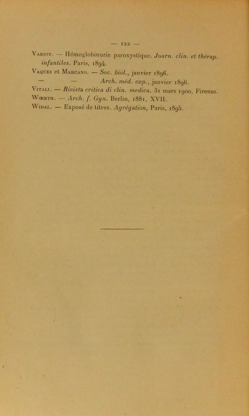 Variot. — Hémoglobinurie paroxystique. Joiirn. clin, et thérap. infantiles. Paris, 189^. Vaquez et Marcano. — Soc. hiol., janvier 1896. — Arch. niéd. exp., janvier 1896. ViTALi. Rivista critica di clin, medica, 3i mars 1900, Firenze. WoERTH. — Arch. f. Gyn. Berlin, 1881, XVII. WiDAL. — Exposé de titres. Agrégation, Paris, 1896. %