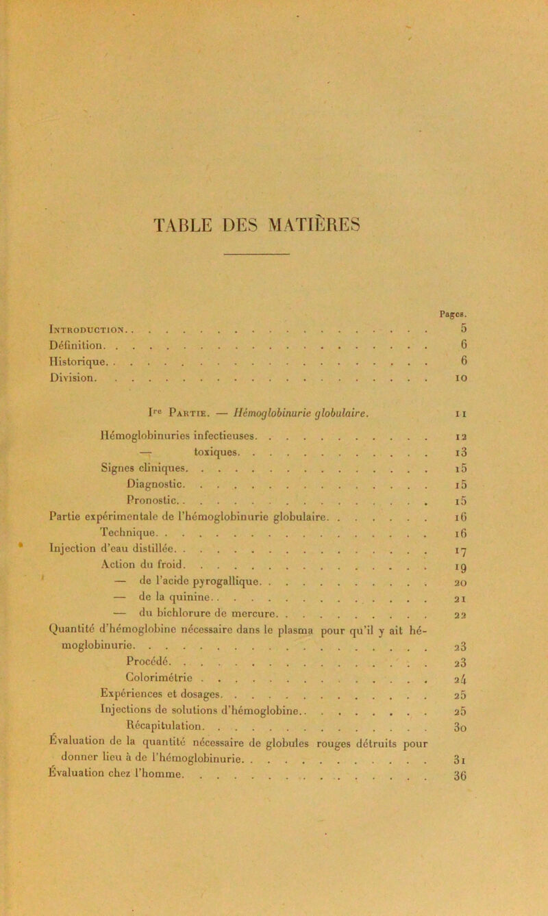 TABLE DES MATIÈRES PagoB. Introduction 5 Définilion 6 Historique 6 Division lO D® Partie. — Hémoglobinurie globulaire. ii llémoglobinurios infectieuses i2 — toxiques i3 Signes cliniques i5 Diagnostic i5 Pronostic i5 Partie expérimentale de l’hémoglobinurie globulaire lü Technique i6 Injection d’eau distillée l'j Action du froid ig — de l’acide pyrogallique 20 — de la quinine 21 — du blchlorure de mercure 22 Quantité d’hémoglobine nécessaire clans le plasma pour qu’il y ait hé- moglobinurie 23 Procédé . 23 Colorimétrie 24 Expériences et dosages 25 Injections de solutions d’hémoglobine 25 Récapitulation 3o Evaluation de la quantité nécessaire de globules rouges détruits pour donner lieu à de l’hémoglobinurie 3i Évaluation chez l’homme 36