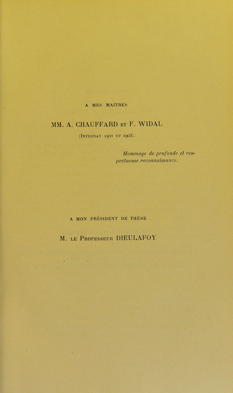 MM. A. CHAUFFARD et F. WIDAL (Internat 1902 et 1908). Hommage de profonde el res- pectueuse reconnaissance. A MON PRESIDENT DE THESE M. LE Professeur DIEULAFOY