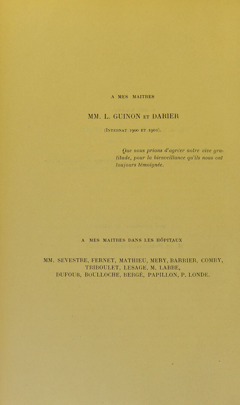 MM. L. GUINON et DARIER (Internat 1900 et 1901). Que nous prions d'agréer noire vive gra- lilude, pour la bienveillance qu'ils nous onl toujours témoignée. A MES MAITRES DANS LES HÔPITAUX MM. SEVESTRE, FERNET, MATHIEU, MERY, BARBIER, COMBY, TRIBOULET, LESAGE, M. LABRE, DUFOUR, BOULLOCHE, BERGÉ, PAPILLON, P. LONDE.
