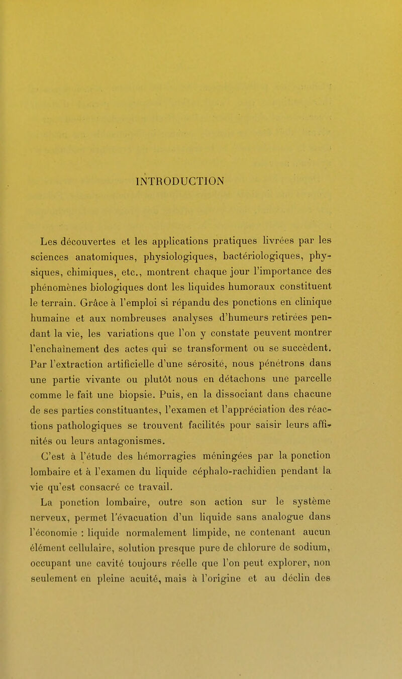 INTRODUCTION Les découvertes et les applications pratiques livrées par les sciences anatomiques, physiologiques, bactériologiques, phy- siques, chimiques, etc., montrent chaque jour l'importance des phénomènes biologiques dont les liquides humoraux constituent le terrain. Grâce à l'emploi si répandu des ponctions en clinique humaine et aux nombreuses analyses d'humeurs retirées pen- dant la vie, les variations que l'on y constate peuvent montrer l'enchaînement des actes qui se transforment ou se succèdent. Par l'extraction artificielle d'une sérosité, nous pénétrons dans une partie vivante ou plutôt nous en détachons une parcelle comme le fait une biopsie. Puis, en la dissociant dans chacune de ses parties constituantes, l'examen et l'appréciation des réac- tions pathologiques se trouvent facilités pour saisir leurs affîr nités ou leurs antagonismes. C'est à l'étude des hémorragies méningées par la ponction lombaire et à l'examen du liquide céphalo-rachidien pendant la vie qu'est consacré ce travail. La ponction lombaire, outre son action sur le système nerveux, permet l'évacuation d'un liquide sans analogue dans l'économie : liquide normalement limpide, ne contenant aucun élément cellulaire, solution presque pure de chlorure de sodium, occupant une cavité toujours réelle que l'on peut explorer, non seulement en pleine acuité, mais à l'origine et au déclin des