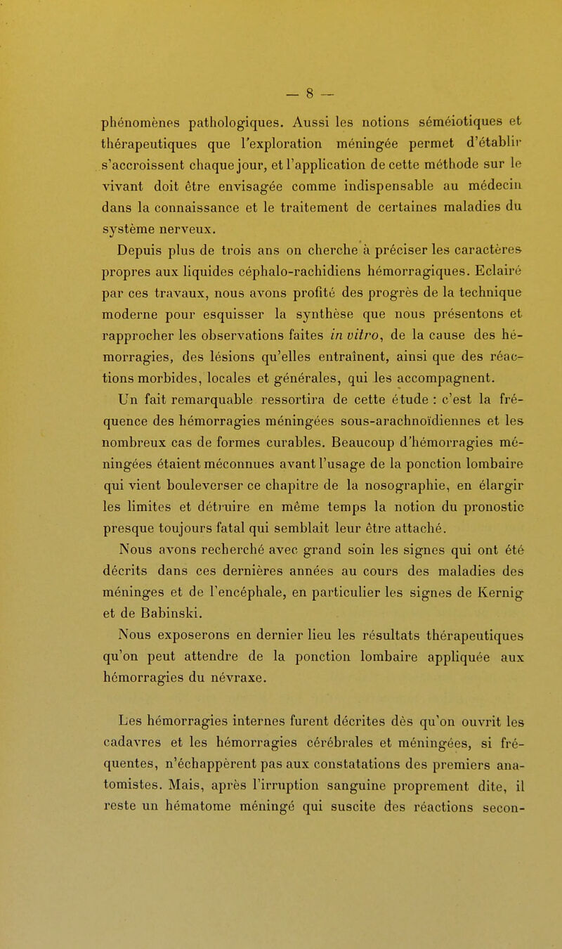 phénomènes pathologiques. Aussi les notions séméiotiques et thérapeutiques que l'exploration méningée permet d'établir s'accroissent chaque jour, et l'application de cette méthode sur le vivant doit être envisagée comme indispensable au médecin dans la connaissance et le traitement de certaines maladies du système nerveux. Depuis plus de trois ans on cherche à préciser les caractères propres aux liquides céphalo-rachidiens hémorragiques. Eclairé par ces travaux, nous avons profité des progrès de la technique moderne pour esquisser la synthèse que nous présentons et rapprocher les observations faites in vitro, de la cause des hé- morragies, des lésions qu'elles entraînent, ainsi que des réac- tions morbides, locales et générales, qui les accompagnent. Un fait remarquable ressortira de cette étude : c'est la fré- quence des hémorragies méningées sous-arachnoïdiennes et les nombreux cas de formes curables. Beaucoup d'hémorragies mé- ningées étaient méconnues avant l'usage de la ponction lombaire qui vient bouleverser ce chapitre de la nosographie, en élargir les limites et détruire en même temps la notion du pronostic presque toujours fatal qui semblait leur être attaché. Nous avons recherché avec grand soin les signes qui ont été décrits dans ces dernières années au cours des maladies des méninges et de l'encéphale, en particulier les signes de Kernig et de Babinski. Nous exposerons en dernier lieu les résultats thérapeutiques qu'on peut attendre de la ponction lombaire appliquée aux hémorragies du névraxe. Les hémorragies internes furent décrites dès qu'on ouvrit les cadavres et les hémorragies cérébrales et méningées, si fré- quentes, n'échappèrent pas aux constatations des premiers ana- tomistes. Mais, après l'irruption sanguine proprement dite, il reste un hématome méningé qui suscite des réactions secon-