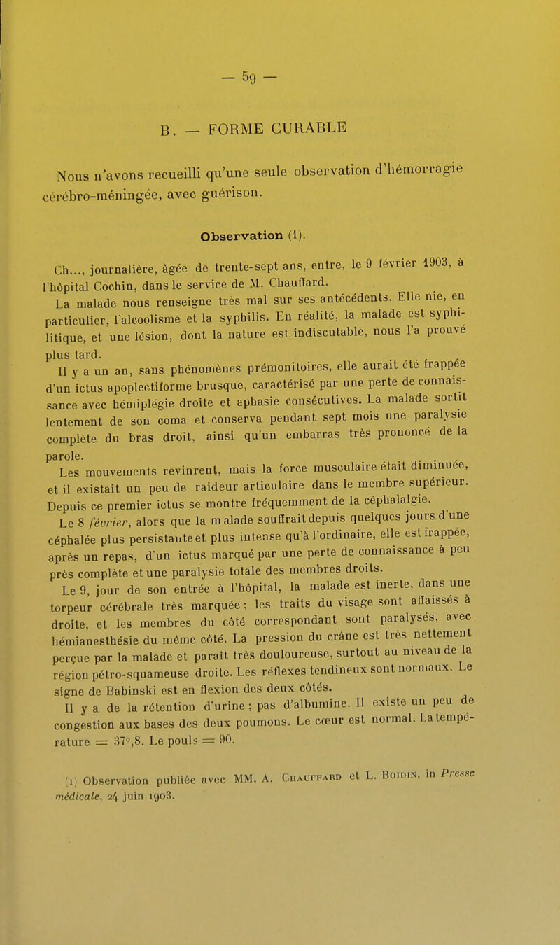 B. — FORME CURABLE Nous n'avons recueilli qu'une seule observation d'iiémorragie cérébro-méningée, avec guérison. Observation (1). Ch..., journalière, âgée de trente-sept ans, entre, le 9 février 1903, à l'hôpital Cochin, dans le service de M. Chauffard. La malade nous renseigne très mal sur ses antécédents. Elle nie, en particulier, l'alcoolisme et la syphilis. En réalité, la malade est syphi- litique, et une lésion, dont la nature est indiscutable, nous l'a prouve plus tard. Il y a un an, sans phénomènes prémonitoires, elle aurait été frappée d'un ictus apoplectiforme brusque, caractérisé par une perte de connais- sance avec hémiplégie droite et aphasie consécutives. La malade sortit lentement de son coma et conserva pendant sept mois une paralysie complète du bras droit, ainsi qu'un embarras très prononcé de la parole. . . Les mouvements revinrent, mais la force musculaire était diminuée, et il existait un peu de raideur articulaire dans le membre supérieur. Depuis ce premier ictus se montre fréquemment de la céphalalgie. Le 8 février, alors que la malade souflraitdepuis quelques jours d'une céphalée plus persistante et plus intense qu'à l'ordinaire, elle est frappée, après un repas, d'un ictus marqué par une perte de connaissance à peu près complète et une paralysie totale des membres droits. Le 9, jour de son entrée à l'hôpital, la malade est inerte, dans une torpeur cérébrale très marquée ; les traits du visage sont affaissés à droite, et les membres du côté correspondant sont paralysés, avec hémianesthésie du même côté. La pression du crâne est très nettement perçue par la malade et parait très douloureuse, surtout au niveau de la région pétro-squameuse droite. Les réflexes tendineux sont normaux. Le signe de Babinski est en flexion des deux côtés. Il y a de la rétention d'urine ; pas d'albumine. 11 existe un peu de congestion aux bases des deux poumons. Le cœur est normal. I.a tempe- rature = 37°,8. Le pouls = 90. (1) Observation publiée avec MM. A. Chauffard cl L. Boidin, in Presse médicale, juin igoS.