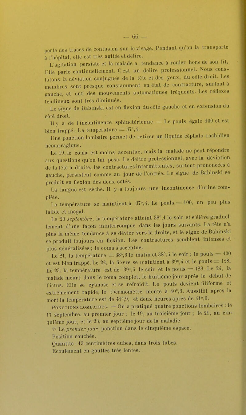 porte des traces de contusion sur le visage. Pendant qu'on la transporte à l'hôpital, elle est très agitée et délire. L'agitation persiste et la malade a tendance à rouler hors de son lit, Elle parle continuellement. C'est un délire professionnel. Nous cons- tatons la déviation conjuguée de la tête et des yeux, du côté droit. Les membres sont presque constamment en état de contracture, surtout à gauche, et ont des mouvements automatiques fréquents. Les réflexes tendineux sont très diminués. Le signe de Babinski est en ûexion du côté gauche et en extension du côté droit. Il y a de l'incontinence sphinctérienne. — Le pouls égale 100 et est bien frappé. La température = 37°, 4. Une ponction lombaire permet de retirer un liquide céphalo-rachidien hémorragique. Le 19, le coma est moins accentué, mais la malade ne peut répondre aux questions qu'on lui pose. Le délire professionnel, avec la déviation de la tête à droite, les contractures intermittentes, surtout prononcées à gauche, persistent comme au jour de l'entrée. Le signe de Babinski se produit en flexion des deux côtés. La langue est sèche. 11 y a toujours une incontinence d'urine com- plète. La température se maintient à 37»,4. Le pouls = 100, un peu plus faible et inégal. Le 50 septembre, la température atteint 38M le soir et s'élève graduel- lement d'une façon ininterrompue dans les jours suivants. La tête n'a plus la même tendance à se dévier vers la droite, et le signe de Babinski se produit toujours en flexion. Les contractures semblent intenses et plus généralisées ; le coma s'accentue. Le 21, la température =38°,3 le matin et38,o le soir ; le pouls = 100 et est bien frappé. Le 22, la fièvre se maintient à 39»,4 et le pouls = l'28. Le 23, la température est de 39,6 le soir et le pouls = 128. Le 24, la malade meurt dans le coma complet, le huitième jour après le début de l'ictus. Elle se cyanose et se refroidit. Le pouls devient filiforme et extrêmement rapide, le thermomètre monte à 40°,3. Aussitôt après la mort la température est de 41»,9, et deux heures après de 4l°,6. Ponctions lombaires. — On a pratiqué quatre ponctions lombaires: le 47 septembre, au premier jour ; le 19, au troisième jour ; le 21, au cin- quième jour, et le 23, au septième jour delà maladie. ]° Le premier jour, ponction dans le cinquième espace. Position couchée. Quantité : 15 centimètres cubes, dans trois tubes. Ecoulement en gouttes très lentes.