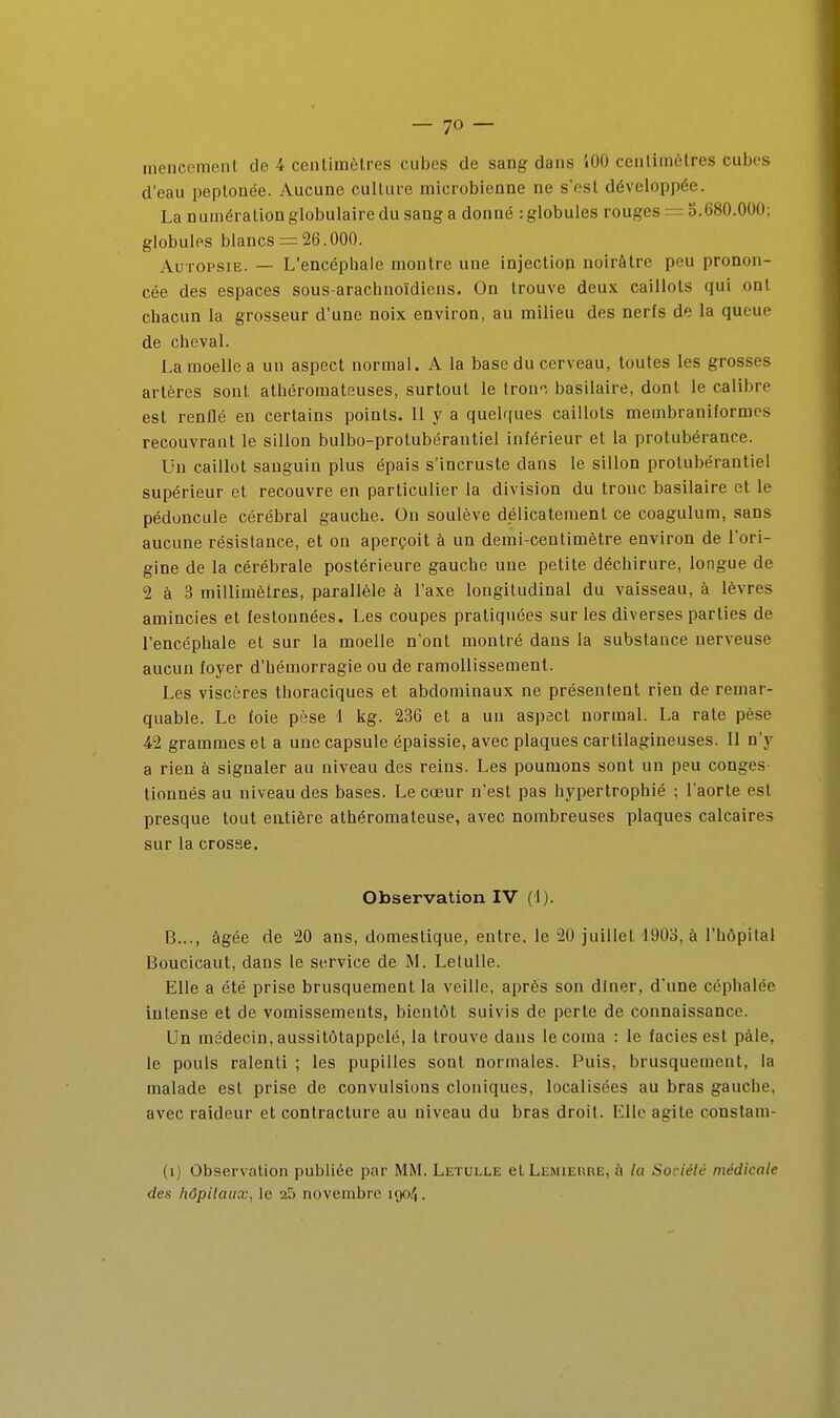 mencemenl de 4 centimètres cubes de sang dans iOO centimètres cubes d'eau peptonée. Aucune culture microbienne ne s'est développée. La numération globulaire du sang a donné : globules rouges = b.680.000; globules blancs = 26.000. Autopsie. — L'encépliale montre une injection noirâtre peu pronon- cée des espaces sous-arachnoïdiens. On trouve deux caillots qui ont chacun la grosseur d'une noix environ, au milieu des nerfs de la queue de cheval. La moelle a un aspect normal. A la base du cerveau, toutes les grosses artères sont athéromateuses, surtout le tron'', basilaire, dont le calibre est renflé en certains points. Il y a quelques caillots membraniformes recouvrant le sillon bulbo-protubérantiel inférieur et la protubérance. Un caillot sanguin plus épais s'incruste dans le sillon protubérantiel supérieur et recouvre en particulier la division du tronc basilaire et le pédoncule cérébral gauche. On soulève délicatement ce coagulum, sans aucune résistance, et on aperçoit à un demi-centimètre environ de l'ori- gine de la cérébrale postérieure gauche une petite déchirure, longue de 2 à 3 millimètres, parallèle à l'axe longitudinal du vaisseau, à lèvres amincies et festonnées. Les coupes pratiquées sur les diverses parties de l'encéphale et sur la moelle n'ont montré dans la substance nerveuse aucun foyer d'hémorragie ou de ramollissement. Les viscères thoraciques et abdominaux ne présentent rien de remar- quable. Le foie pèse 1 kg. 236 et a un aspact normal. La rate pèse 42 grammes et a une capsule épaissie, avec plaques cartilagineuses. Il n'y a rien à signaler au niveau des reins. Les poumons sont un peu conges- tionnés au niveau des bases. Le cœur n'est pas hypertrophié ; l'aorte est presque tout entière athéromateuse, avec nombreuses plaques calcaires sur la crosse. Observation l'y (1). B..., âgée de 20 ans, domestique, entre, le 20 juillet 1903, à l'hôpital Boucicaut, dans le service de M. Letulle. Elle a été prise brusquement la veille, après son diner, d'une céphalée intense et de vomissements, bientôt suivis de perte de connaissance. Un médecin, aussitôtappelé, la trouve dans le coma : le faciès est pâle, le pouls ralenti ; les pupilles sont normales. Puis, brusquement, la malade est prise de convulsions cloniques, localisées au bras gauche, avec raideur et contracture au niveau du bras droit. Elle agite constam- (i) Observation publiée par MM. Letulle ctLEMiEimE, à la Sociéié médicale des hôpitaux, le 25 novembre 1904.