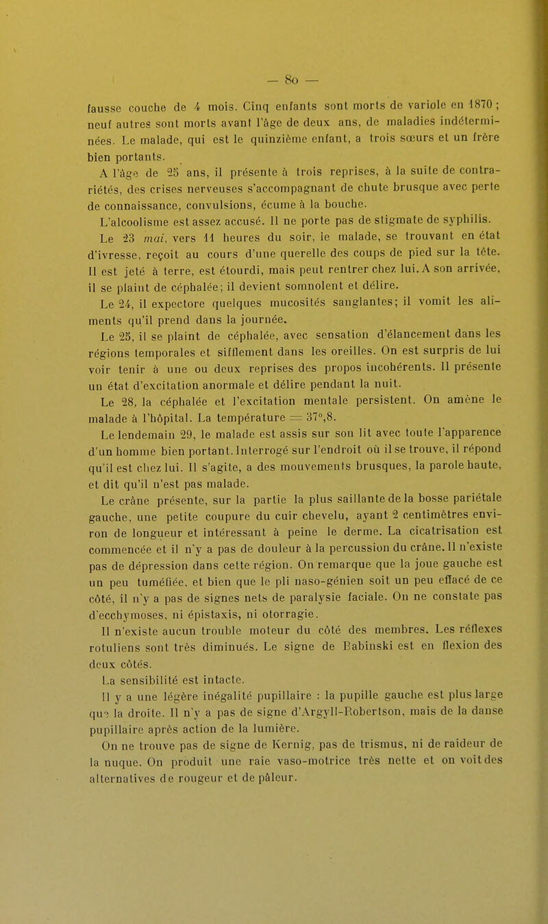 fausse couche de 4 mois. Cinq enfants sont morts de variole en 1870 ; neuf autres sont morts avant Tàge de deux ans, de maladies indétermi- nées. Le malade, qui est le quinzième enfant, a trois sœurs et un frère bien portants. A l'âge de 55 ans, il présente à trois reprises, à la suite de contra- riétés, des crises nerveuses s'accompagnant de chute brusque avec perte de connaissance, convulsions, écume à la bouche. L'alcoolisme est assez accusé. 11 ne porte pas de stigmate de syphilis. Le iS mai, vers 11 heures du soir, le malade, se trouvant en état d'ivresse, reçoit au cours d'une querelle des coups de pied sur la tête. Il est jeté à terre, est étourdi, mais peut rentrer chez lui. A son arrivée, il se plaint de céphalée; il devient somnolent et délire. Le 24, il expectore quelques mucosités sanglantes; il vomit les ali- ments qu'il prend dans la journée. Le 25, il se plaint de céphalée, avec sensation d'élancement dans les régions temporales et sifflement dans les oreilles. On est surpris de lui voir tenir à une ou deux reprises des propos incohérents. 11 présente un état d'excitation anormale et délire pendant la nuit. Le 28, la céphalée et l'excitation mentale persistent. On amène le malade à l'hôpital. La température = 37°,8. Le lendemain 29, le malade est assis sur son lit avec toute l'apparence d'un homme bien portant. Interrogé sur l'endroit où il se trouve, il répond qu'il est chez lui. 11 s'agite, a des mouvements brusques, la parole haute, et dit qu'il n'est pas malade. Le crâne présente, sur la partie la plus saillante de la bosse pariétale gauche, une petite coupure du cuir chevelu, ayant 2 centimètres envi- ron de longueur et intéressant à peine le derme. La cicatrisation est commencée et il n'y a pas de douleur à la percussion du crâne. 11 n'existe pas de dépression dans cette région. On remarque que la joue gauche est un peu tuméfiée, et bien que le pli naso-génien soit un peu eflacé de ce côté, il n'y a pas de signes nets de paralysie faciale. On ne constate pas d'ecchymoses, ni éplstaxis, ni otorragie. Il n'existe aucun trouble moteur du côté des membres. Les réflexes rotuliens sont très diminués. Le signe de Babinski est en flexion des deux côtés. La sensibilité est intacte. 11 y a une légère inégalité pupillaire : la pupille gauche est plus large qu-î la droite. Il n'y a pas de signe d'Argyll-Robertson, mais de la danse pupillaire après action de la lumière. On ne trouve pas de signe de Kernig, pas de Irismus, ni de raideur de la nuque. On produit une raie vaso-motrice très nette et on voit des alternatives de rougeur et de pâleur.