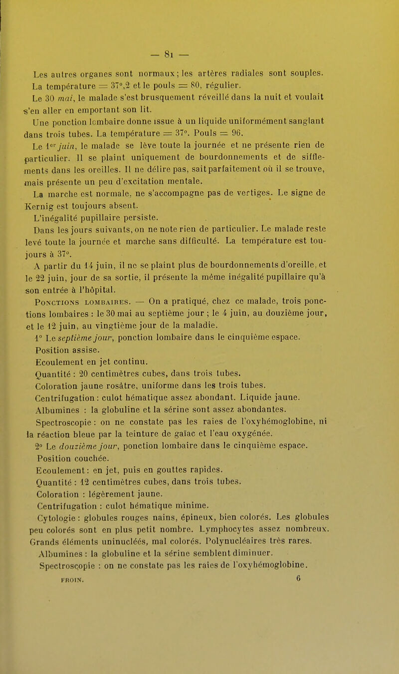 Les autres organes sont normaux; les artères radiales sont souples. La température = 37°,2 elle pouls = 80, régulier. Le 30 mai, le malade s'est brusquement réveillé dans la nuit et voulait s'en aller en emportant son lit. Une ponction lombaire donne issue à un liquide uniformément sanglant dans trois tubes. La température = 37. Pouls = 96. Le [''juin, le malade se lève toute la journée et ne présente rien de particulier. II se plaint uniquement de bourdonnements et de siffle- ments dans les oreilles. Il ne délire pas, sait parfaitement où il se trouve, mais présente un peu d'excitation mentale. La marche est normale, ne s'accompagne pas de vertiges. Le signe de Kernig est toujours absent. L'inégalité pupillaire persiste. Dans les jours suivants, on ne note rien de particulier. Le malade reste levé toute la journée et marche sans difficulté. La température est tou- jours à 37°. A partir du 14 juin, il ne se plaint plus de bourdonnements d'oreille, et le 22 juin, jour de sa sortie, il présente la même inégalité pupillaire qu'à son entrée à l'hôpital. Ponctions lombaires. — On a pratiqué, chez ce malade, trois ponc- tions lombaires : le 30 mai au septième jour ; le A juin, au douzième jour, et le 12 juin, au vingtième jour de la maladie. 1° Le septième jour, ponction lombaire dans le cinquième espace. Position assise. Ecoulement en jet continu. Quantité : 20 centimètres cubes, dans trois tubes. Coloration jaune rosàtre, uniforme dans les trois tubes. Centrifugation : culot hématique assez abondant. Liquide jaune. Albumines : la globuline et la sérine sont assez abondantes. Spectroscopie : on ne constate pas les raies de roxyhémoglobine, ni la réaction bleue par la teinture de gaïac et l'eau oxygénée. 2° Le douzième jour, ponction lombaire dans le cinquième espace. Position couchée. Ecoulement: en jet, puis en gouttes rapides. Quantité: 12 centimètres cubes, dans trois tubes. Coloration : légèrement jaune. Centrifugation : culot hématique minime. Cytologie : globules rouges nains, épineux, bien colorés. Les globules peu colorés sont en plus petit nombre. Lymphocytes assez nombreux. Grands éléments uninucléés, mal colorés. Polynucléaires très rares. Albumines: la globuline et la sérine semblent diminuer. SpectrosQopie : on ne constate pas les raies de Toxyhémoglobine. FROIN. 6