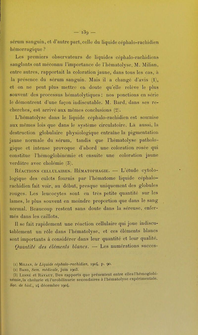 sérum sanguin, et d'autre part, celle du liquide céphalo-rachidien hémorragique ? Les premiers observateurs de liquides céphalo-rachidiens sanglants ont méconnu l'importance de l'hématolyse. M. Milian, entre autres, rapportait la coloration jaune, dans tous les cas, h la présence du sérum sanguin. Mais il a changé d'avis (1), et on ne peut plus mettre en doute qu'elle relève le plus souvent des processus hématolytiques : nos ponctions en série le démontrent d'une façon indiscutable. M. Bard, dans ses re- cherches, est arrivé aux mêmes conclusions (2). L'hématolyse dans le liquide céphalo-rachidien est soumise aux mêmes lois que dans le système circulatoire. Là aussi, la destruction globulaire physiologique entraîne la pigmentation jaune normale du sérum, tandis que l'hématolyse patholo- gique et intense provoque d'abord une coloration rosée qui constitue Thémoglobinémie et ensuite une coloration jaune verdâtre avec cholémie (3). RÉACTIONS CELLULAIRES. HÉMATOPHAGIE. L'étudc Cytolo- logique des culots fournis par l'hématome liquide céphalo- rachidien fait voir, au début, presque uniquement des globules rouges. Les leucocytes sont en très petite quantité sur les lames, le plus souvent en moindre proportion que dans le sang normal. Beaucoup restent sans doute dans la séreuse, enfer- més dans les caillots. Il se fait rapidement une réaction cellulaire qui joue indiscu- tablement un rôle dans l'hématolyse, et ces éléments blancs sont importants à considérer dans leur quantité et leur qualité. Quantité des éléments blancs. — Les numérations succes- (1) Milian, /e Liquide céphalo-rachidien, içpf,, p. 90. (2) Bard, Sem. médicale, juin igoS. (3) Lesné et Ravaut, Des rapports que présentent entre elles l'hémoglobi- némie.la cholurie et l'urobllinurie secondaires à l'hématolyse expérimentale. Sçc. de bioL, 14 décembre 1904.