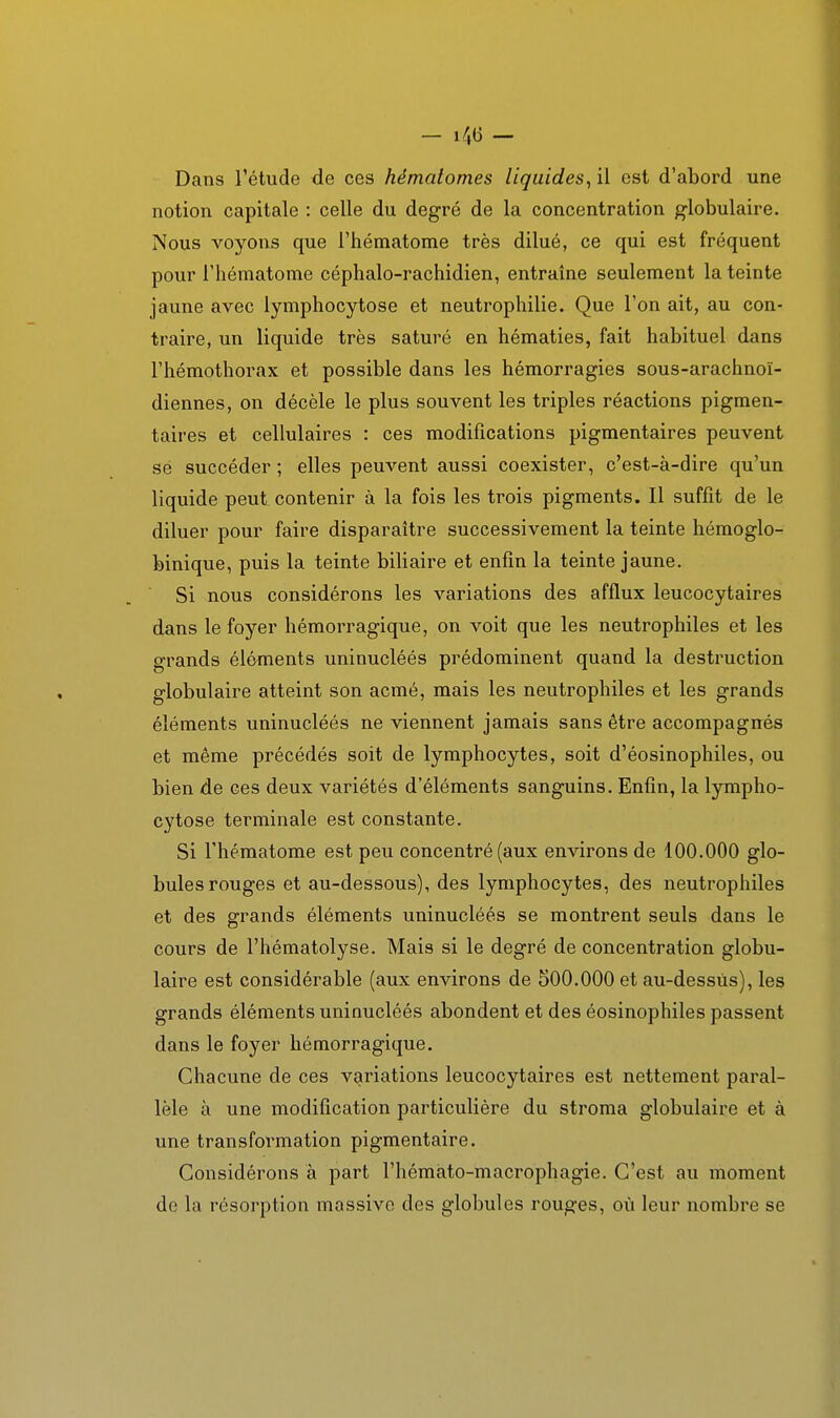 Dans l'étude de ces hématomes liquides^ il est d'abord une notion capitale : celle du degré de la concentration globulaire. Nous voyons que l'hématome très dilué, ce qui est fréquent pour l'hématome céphalo-rachidien, entraîne seulement la teinte jaune avec lymphocytose et neutrophilie. Que l'on ait, au con- traire, un liquide très saturé en hématies, fait habituel dans rhémothorax et possible dans les hémorragies sous-arachnoï- diennes, on décèle le plus souvent les triples réactions pigmen- taires et cellulaires : ces modifications pigmentaires peuvent se succéder ; elles peuvent aussi coexister, c'est-à-dire qu'un liquide peut contenir à la fois les trois pigments. Il suffit de le diluer pour faire disparaître successivement la teinte hémoglo- binique, puis la teinte biliaire et enfin la teinte jaune.  Si nous considérons les variations des afflux leucocytaires dans le foyer hémorragique, on voit que les neutrophiles et les grands éléments uninucléés prédominent quand la destruction globulaire atteint son acmé, mais les neutrophiles et les grands éléments uninucléés ne viennent jamais sans être accompagnés et même précédés soit de lymphocytes, soit d'éosinophiles, ou bien de ces deux variétés d'éléments sanguins. Enfin, la lympho- cytose terminale est constante. Si l'hématome est peu concentré (aux environs de 100.000 glo- bules rouges et au-dessous), des lymphocytes, des neutrophiles et des grands éléments uninucléés se montrent seuls dans le cours de l'hématolyse. Mais si le degré de concentration globu- laire est considérable (aux environs de 500.000 et au-dessus), les grands éléments uninucléés abondent et des éosinophiles passent dans le foyer hémorragique. Chacune de ces variations leucocytaires est nettement paral- lèle à une modification particulière du stroma globulaire et à une transformation pigmentaire. Considérons à part l'hémàto-macrophagie. C'est au moment de la résorption massive des globules rouges, où leur nombre se