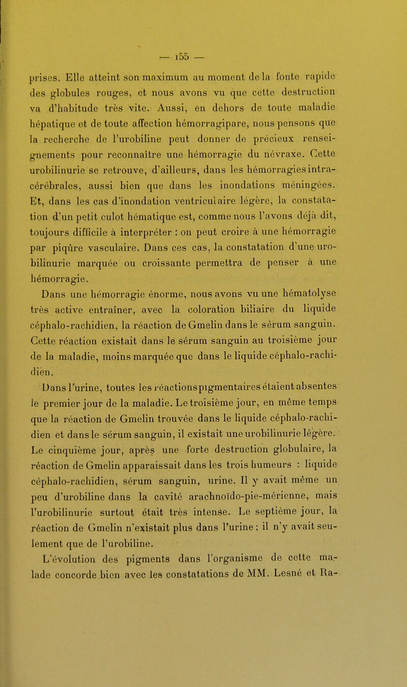 prises. Elle atteint son maximum au moment de la fonte rapide des globules rouges, et nous avons vu que cette destruction va d'habitude très vite. Aussi, en dehors de toute maladie hépatique et de toute affection hémorragipare, nous pensons que la recherche de l'urobiline peut donner de précieux rensei- gnements pour reconnaître une hémorragie du névraxe. Cette urobilinurie se retrouve, d'ailleurs, dans les hémorragies intra- cérébrales, aussi bien que dans les inondations méningées. Et, dans les cas d'inondation ventriculaire légère, la constata- tion d^un petit culot hématique est, comme nous l'avons déjà dit, toujours difficile à interpréter : on peut croire à une hémorragie par piqûre vasculaire. Dans ces cas, la constatation d'une uro- bilinurie marquée ou croissante permettra de penser à une hémorragie. Dans une hémorragie énorme, nous avons vu une hématolyse très active entraîner, avec la coloration biliaire du liquide céphalo-rachidien, la réaction de Gmelin dans le sérum sanguin. Cette réaction existait dans le sérum sanguin au troisième jour de la maladie, moins marquée que dans le liquide céphalo-rachi- dien. Dans l'urine, toutes les j-éactionspigmentaires étaient absentes le premier jour de la maladie. Le troisième jour, en même temps que la réaction de Gmelin trouvée dans le liquide céphalo-rachi- dien et dans le sérum sanguin, il existait une urobilinurie légère. Le cinquième jour, après une forte destruction globulaire, la réaction de Gmelin apparaissait dans les trois humeurs : liquide céphalo-rachidien, sérum sanguin, urine. Il y avait même un peu d'urobiline dans la cavité arachnoïdo-pie-mérienne, mais l'urobilinurie surtout était très intenàe. Le septième jour, la réaction de Gmelin n'existait plus dans l'urine ; il n'y avait seu- lement que de l'urobiline. L'évolution des pigments dans l'organisme de cette ma- lade concorde bien avec les constatations de MM. Lesné et Ra-