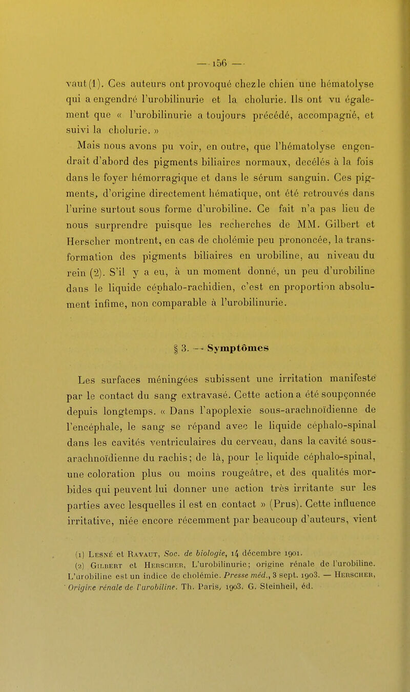 —156 — vaut(l). Ces auteurs ont provoqué chez le chien une hématolyse qui a engendré l'urobilinurie et la cholurie. Ils ont vu égale- ment que (( l'urobilinurie a toujours précédé, accompagné, et suivi la cholurie. » Mais nous avons pu voir, en outre, que l'hématolyse engen- drait d'abord des pigments biliaires normaux, decélés à la fois dans le foyer hémorragique et dans le sérum sanguin. Ces pig- ments, d'origine directement hématique, ont été retrouvés dans l'urine surtout sous forme d'urobiline. Ce fait n'a pas lieu de nous surprendre puisque les recherches de MM. Gilbert et Herscher montrent, en cas de cholémie peu prononcée, la trans- formation des pigments biliaires en urobiline, au niveau du rein (2). S'il y a eu, à un moment donné, un peu d'urobiline dans le liquide céphalo-rachidien, c'est en proportion absolu- ment infime, non comparable à l'urobilinurie. I 3. - - Symptômes Les surfaces méningées subissent une irritation manifesté par le contact du sang extravasé. Cette action a été soupçonnée depuis longtemps. « Dans l'apoplexie sous-arachnoïdienne de l'encéphale, le sang se répand avec le liquide céphalo-spinal dans les cavités ventriculaires du cerveau, dans la cavité sous- arachnoïdienne du rachis; de là, pour le liquide céphalo-spinal, une coloration plus ou moins rougeâtre, et des qualités mor- bides qui peuvent lui donner une action très irritante sur les parties avec lesquelles il est en contact » (Prus). Cette influence irritative, niée encore récemment par beaucoup d'auteurs, vient (1) Lesné et Ravaut, Soc. de biologie, i4 décembre 1901. (2) Gilbert et Herscher, L'urobilinurie; origine rénale de l'urobiline. L'urobiline est un indice de cholémie. Presse niéd., 3 sept. 1908. — Herscher, ■ Origine rénale de riirobiline. Th. Paris, 1908. G. Sleinheil, éd.