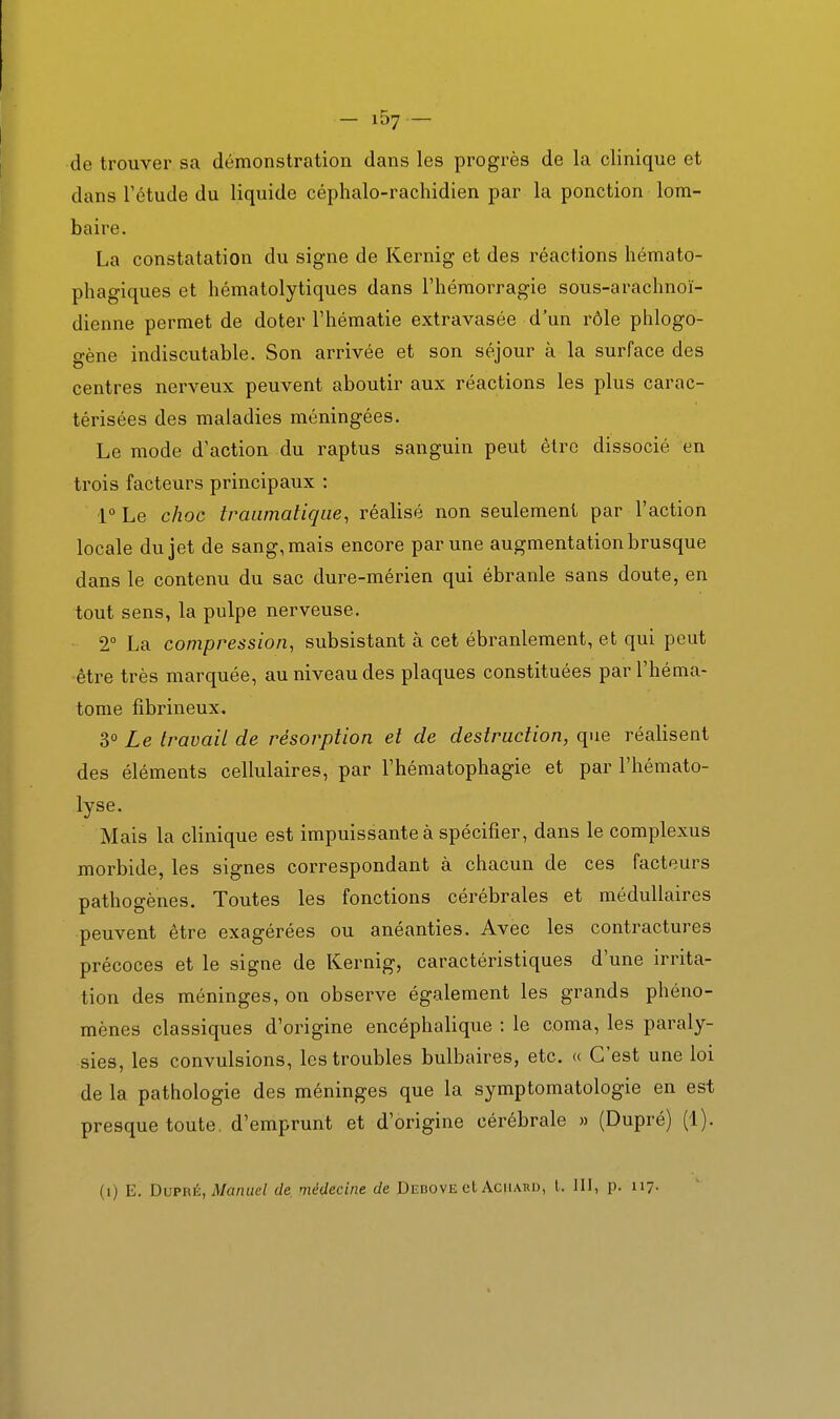 de trouver sa démonstration dans les progrès de la clinique et dans Tctude du liquide céphalo-rachidien par la ponction lom- baire. La constatation du signe de Kernig et des réactions hémato- phagiques et hématolytiques dans l'hémorragie sous-arachnoï- dienne permet de doter l'hématie extravasée d'un rôle phlogo- gène indiscutable. Son arrivée et son séjour à la surface des centres nerveux peuvent aboutir aux réactions les plus carac- térisées des maladies méningées. Le mode d'action du raptus sanguin peut être dissocié en trois facteurs principaux : i° Le choc iraiimatiqiie, réalisé non seulement par l'action locale du jet de sang, mais encore par une augmentation brusque dans le contenu du sac dure-mérien qui ébranle sans doute, en tout sens, la pulpe nerveuse. 2° La compression, subsistant à cet ébranlement, et qui peut être très marquée, au niveau des plaques constituées par l'héma- tome fîbrineux. 3° Le travail de résorption et de destruction, que réalisent des éléments cellulaires, par Thématophagie et par l'hémato- lyse. Mais la clinique est impuissante à spécifier, dans le complexus morbide, les signes correspondant à chacun de ces facteurs pathogènes. Toutes les fonctions cérébrales et médullaires peuvent être exagérées ou anéanties. Avec les contractures précoces et le signe de Kernig, caractéristiques d'une irrita- tion des méninges, on observe également les grands phéno- mènes classiques d'origine encéphalique : le coma, les paraly- sies, les convulsions, les troubles bulbaires, etc. « C'est une loi de la pathologie des méninges que la symptomatologie en est presque toute, d'emprunt et d'origine cérébrale » (Dupré) (1). (i) E. DvPRé, Manuel de, médecine de Debove et Aciiard, l. III, p. n?-