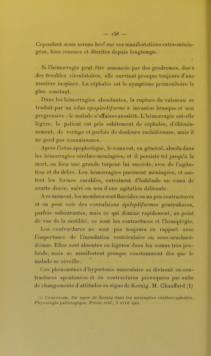 Cependant nous serons bref sur ces manifestations extra-ménin- gées, bien connues et décrites depuis longtemps. Si l'hémorragie peut être annoncée par des prodromes, dus à des troubles circulatoires, elle survient presque toujours d'une manière inopinée. La céphalée est le symptôme prémonitoire le .plus constant. Dans les hémorragies abondantes, la rupture du vaisseau se traduit par un ictus apoplecliforme à invasion brusque et non progressive : le malade s'affaisse aussitôt. L'hémorragie est-elle légère, le patient est pris subitement de céphalée, d'éblouis- sement, de vertige et parfois de douleurs rachidiennes, mais il ne perd pas connaissance. Après l'ictus apoplectique, lecomaest, en général, absolu dans les hémorragies cérébro-méningées, et il persiste tel jusqu'à la mort, ou bien une grande torpeur lui succède, avec de l'agita- tion et du délire. Les hémorragies purement méningées, et sur- tout les formes curables, entraînent d'habitude un coma de courte durée, suivi ou non d'une agitation délirante. A ce moment, les membres sont flaccides ou un peu contracturés et on peut voir des convulsions épileptiformes généralisées, parfois subintrantes, mais ce qui domine rapidement, au point de vue de la motilité, ce sont les contractures et l'hémiplégie. Les contractures ne sont pas toujours en rapport avec l'importance de l'inondation ventriculaire ou sous-arachnoï- dienne. Elles sont absentes ou légères dans les comas très pro- fonds, mais se manifestent presque constamment dès que le malade se réveille. Ces phénomènes d'hypertonie musculaire se divisent en con- tractures spontanées et en contractures provoquées par suite de changements d'attitudes ou signe de Kernig. M. Chauffard (1) (i) Chauffard, Du signe de Kernig dans les méningites cérébro-sphiales. Physiologie patliologique. Presse méd., 3 avril 1901.