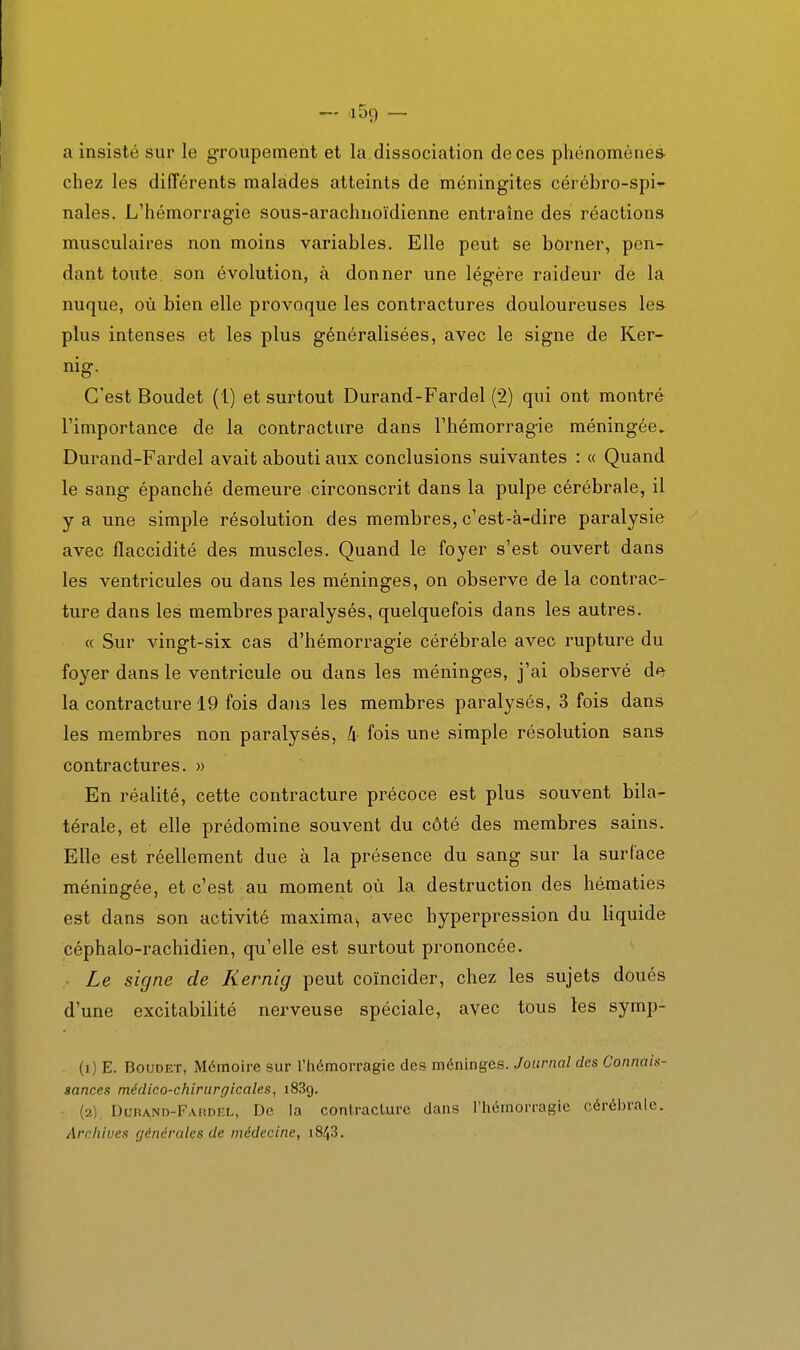— a 59 — a insisté sur le groupement et la. dissociation de ces phénomène^ chez les différents malades atteints de méningites cérébro-spi nales. L'hémorragie sous-arachnoïdienne entraîne des réactions musculaires non moins variables. Elle peut se borner, pen^ dant toute, son évolution, à donner une légère raideur de la nuque, où bien elle provoque les contractures douloureuses les plus intenses et les plus généralisées, avec le signe de Ker- nig. C'est Boudet (1) et surtout Durand-Fardel (2) qui ont montré l'importance de la contracture dans l'hémorragie méningée, Durand-Fardel avait abouti aux conclusions suivantes : « Quand le sang épanché demeure circonscrit dans la pulpe cérébrale, il y a une simple résolution des membres, c'est-à-dire paralysie avec flaccidité des muscles. Quand le foyer s'est ouvert dans les ventricules ou dans les méninges, on observe de la contrac- ture dans les membres paralysés, quelquefois dans les autres. « Sur vingt-six cas d'hémorragie cérébrale avec rupture du foyer dans le ventricule ou dans les méninges, j'ai observé de la contracture 19 fois daiis les membres paralysés, 3 fois dans les membres non paralysés, k fois une simple résolution sans contractures. )> En réalité, cette contracture précoce est plus souvent bila- térale, et elle prédomine souvent du côté des membres sains. Elle est réellement due à la présence du sang sur la surface méningée, et c'est au moment où la destruction des hématies est dans son activité maxima^ avec hyperpression du liquide céphalo-rachidien, qu'elle est surtout prononcée. Le signe de Kernig peut coïncider, chez les sujets doués d'une excitabilité nerveuse spéciale, avec tous les symp- (1) E. Boudet, Mémoire sur l'hémorragie des méninges. Journal des Connais- sances médico-chirurgicales, i83g. (2) . DuPAND-FAnnF.L, De la conlraclurc dans l'iiémorragie cérébrale. Archives générales de médecine,