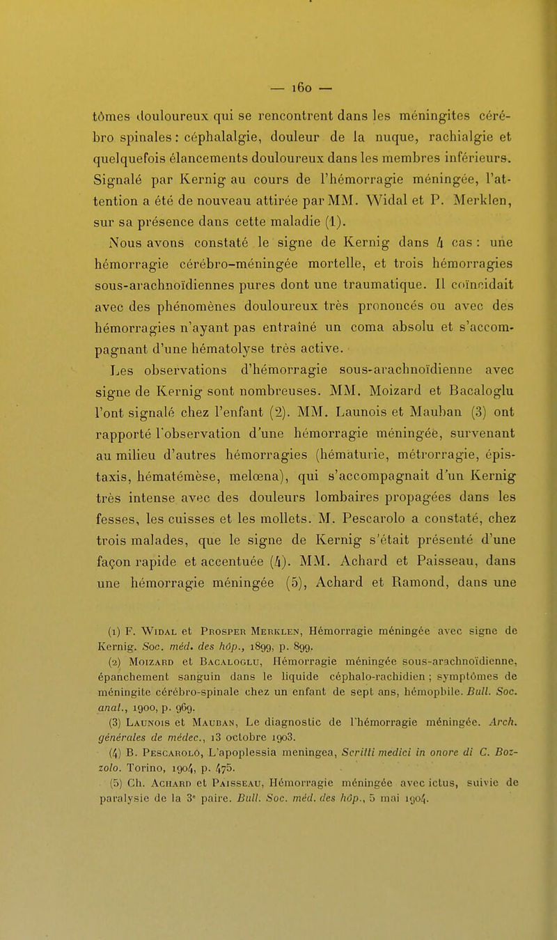 tômes douloureux qui se rencontrent dans les méningites céré- bro spinales : céphalalgie, douleur de la nuque, rachialgie et quelquefois élancements douloureux dans les membres inférieurs. Signalé par Kernig au cours de l'hémorragie méningée, l'at- tention a été de nouveau attirée par MM. Widal et P, Merklen, sur sa présence dans cette maladie (1). Nous avons constaté le signe de Kernig dans h cas : une hémorragie cérébro-méningée mortelle, et trois hémorragies sous-arachnoïdiennes pures dont une traumatique. Il coïncidait avec des phénomènes douloureux très prononcés ou avec des hémorragies n'ayant pas entraîné un coma absolu et s'accom- pagnant d'une hématolyse très active. Les observations d'hémorragie sous-arachnoïdienne avec signe de Kernig sont nombreuses. MM. Moizard et Bacaloglu l'ont signalé chez l'enfant (2). MM. Launois et Mauban (3) ont rapporté l'observation d'une hémorragie méningée, survenant au milieu d'autres hémorragies (hématurie, métrorragie, épis- taxis, hématémèse, melœna), qui s'accompagnait dun Kernig très intense avec des douleurs lombaires propagées dans les fesses, les cuisses et les mollets, M. Pescarolo a constaté, chez trois malades, que le signe de Kernig s'était présenté d'une façon rapide et accentuée [h). MM. Achard et Paisseau, dans une hémorragie méningée (5), Achard et Ramond, dans une (1) F. Widal et Prosper Merklen, Hémorragie méningée avec signe de Kernig. Soc. méd. des hôp., 1899, p. 89g. (2) Moizard et Bacaloglu, Hémorragie méningée sous-arachnoïdienne, épancliement sanguin dans le liquide céphalo-rachidien ; symptômes de méningite cérébro-spinale chez un enfant de sept ans, hémophile. Bull. Soc. anal., 1900, p. 969. (3) Launois et Mauban, Le diagnostic de l'hémorragie méningée. Arch. générales de niédec, i3 octobre 1908. (4) B. Pescarolo, L'apoplessla meningea, Scritti medici in onore dl C. Boz- zolo. Torino, 1904, p- 475- (5) Ch. Achard et Pàisseau, Hémorragie méningée avec ictus, suivie de