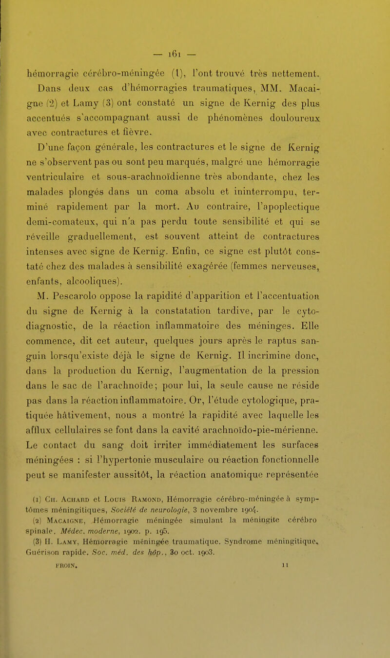 hémorragie cérébro-méningée (l), l'ont trouvé très nettement. Dans deux cas d'hémorragies traumatiques, MM. Macai- gne f2) et Lamy (3) ont constaté un signe de Kernig des plus accentués s'accompagnant aussi de phénomènes douloureux avec contractures et fièvre. D'une façon générale, les contractures et le signe de Kernig ne s'observent pas ou sont peu marqués, malgré une hémorragie ventriculaire et sous-arachnoïdienne très abondante, chez les malades plongés dans un coma absolu et ininterrompu, ter- miné rapidement par la mort. Au contraire, l'apoplectique demi-comateux, qui n'a pas perdu toute sensibilité et qui se réveille graduellement, est souvent atteint de contractures intenses avec signe de Kernig. Enfin, ce signe est plutôt cons- taté chez des malades à sensibilité exagérée (femmes nerveuses, enfants, alcooliques). M. Pescarolo oppose la rapidité d'apparition et l'accentuation du signe de Kernig à la constatation tardive, par le cyto- diagnostic, de la réaction inflammatoire des méninges. Elle commence, dit cet auteur, quelques jours après le raptus san- guin lorsqu'existe déjà le signe de Kernig. Il incrimine donc, dans la production du Kernig, l'augmentation de la pression dans le sac de l'arachnoïde; pour lui, la seule cause ne réside pas dans la réaction inflammatoire. Or, l'étude cytologique, pra- tiquée hâtivement, nous a montré la rapidité avec laquelle les afflux cellulaires se font dans la cavité arachnoïdo-pie-mérienne. Le contact du sang doit irriter immédiatement les surfaces méningées : si l'hypertonie musculaire ou réaction fonctionnelle peut se manifester aussitôt, la réaction anatomique représentée (1) Ch. Achard et Lours Ramond, Hémorragie cérébro-méningée à symp- tômes méningiliques, Société de neurologie, 3 novembre 190/1. (2) Macaigne, Hémorragie méningée simulant la méningite cérébro spinale. Médec. moderne, 1902. p. ig5. (3) II. Lamy, Hémorragie méningée traumatique. Syndrome méningiliquc, Guérison rapide. Soc. méd. des hôp., 3o oct. igoS. FROIN. 11