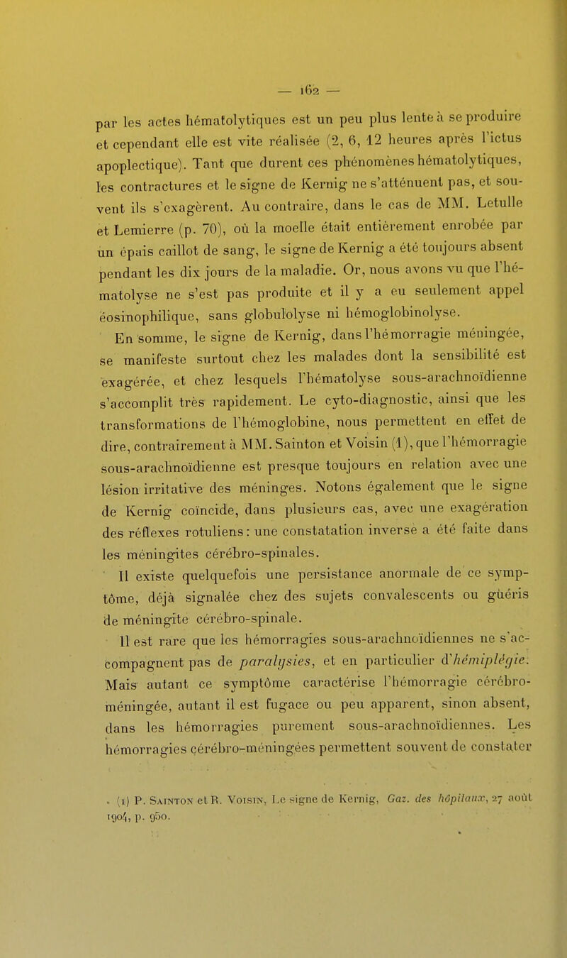 — l6i2 — par les actes hématolytiques est un peu plus lente à se produire et cependant elle est vite réalisée (2, 6, 12 heures après l'ictus apoplectique). Tant que durent ces phénomènes hématolytiques, les contractures et le signe de Kernig ne s'atténuent pas, et sou- vent ils s'exagèrent. Au contraire, dans le cas de MM. Letulle et Lemierre (p. 70), où la moelle était entièrement enrobée par un épais caillot de sang, le signe de Kernig a été toujours absent pendant les dix jours de la maladie. Or, nous avons vu que l'hé- matolyse ne s'est pas produite et il y a eu seulement appel éosinophilique, sans globulolyse ni hémoglobinolyse. En somme, le signe de Kernig, dans l'hémorragie méningée, se manifeste surtout chez les malades dont la sensibilité est exagérée, et chez lesquels l'hématolyse sous-arachnoïdienne s'accomplit très rapidement. Le cyto-diagnostic, ainsi que les transformations de l'hémoglobine, nous permettent en effet de dire, contrairement à MM. Sainton et Voisin (1), que l'hémorragie sous-arachnoïdienne est presque toujours en relation avec une lésion irritative des méninges. Notons également que le signe de Kernig coïncide, dans plusieurs cas, avec une exagération des réflexes rotuliens : une constatation inverse a été faite dans les méningites cérébro-spinales. ' 11 existe quelquefois une persistance anormale de ce symp- tôme, déjà signalée chez des sujets convalescents ou guéris de méningite cérébro-spinale. 11 est rare que les hémorragies sous-arachnoïdiennes ne s'ac- compagnent pas de paralysies, et en particulier àliémiplégie. Mais autant ce symptôme caractérise l'hémorragie cérébro- méningée, autant il est fugace ou peu apparent, sinon absent, dans les hémorragies purement sous-arachnoïdiennes. Les hémorragies cérébro-méningées permettent souvent de constater . (i) P. Sainton et R. Voisin, Le signe de Kernig, Gaz. des hôpitaux,-i-j aoùl iÇ)o4, p. gSo.