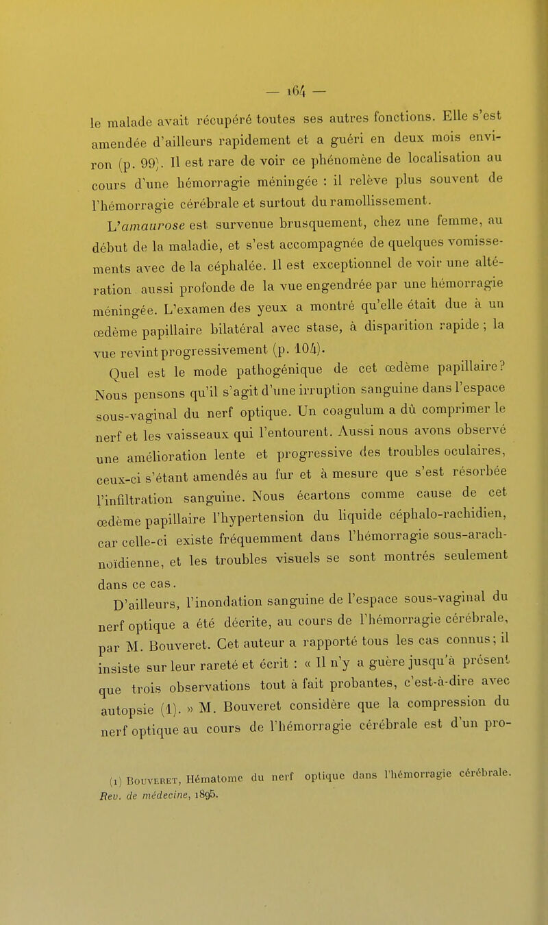 le malade avait récupéré toutes ses autres fonctions. Elle s'est amendée d'ailleurs rapidement et a guéri en deux mois envi- ron (p. 99). Il est rare de voir ce phénomène de localisation au cours dune hémorragie méningée : il relève plus souvent de l'hémorragie cérébrale et surtout du ramollissement. h'amaurose est survenue brusquement, chez nne femme, au début de la maladie, et s'est accompagnée de quelques vomisse- ments avec de la céphalée. 11 est exceptionnel de voir une alté- ration . aussi profonde de la vue engendrée par une hémorragie méningée. L'examen des yeux a montré qu'elle était due à un œdème papillaire bilatéral avec stase, à disparition rapide ; la vue revint progressivement (p. lO/i). Quel est le mode pathogénique de cet œdème papillaire? Nous pensons qu'il s'agit d'une irruption sanguine dans l'espace sous-vaginal du nerf optique. Un coagulum a dû comprimer le nerf et les vaisseaux qui l'entourent. Aussi nous avons observé une amélioration lente et progressive des troubles oculaires, ceux-ci s'étant amendés au fur et à mesure que s'est résorbée l'infiltration sanguine. Nous écartons comme cause de cet œdème papillaire l'hypertension du liquide céphalo-rachidien, car celle-ci existe fréquemment dans l'hémorragie sous-arach- noïdienne, et les troubles visuels se sont montrés seulement dans ce cas. D'ailleurs, l'inondation sanguine de l'espace sous-vaginal du nerf optique a été décrite, au cours de l'hémorragie cérébrale, par M. Bouveret. Cet auteur a rapporté tous les cas connus; il insiste sur leur rareté et écrit : « 11 n'y a guère jusqu'à présent que trois observations tout à fait probantes, c'est-à-dire avec autopsie (1). » M. Bouveret considère que la compression du nerf optique au cours de l'hémorragie cérébrale est d'un pro- (1) Bouveret, Ilémalome du nerf optique dans riiémorragie cérébrale. Rev. de médecine, iSgS.