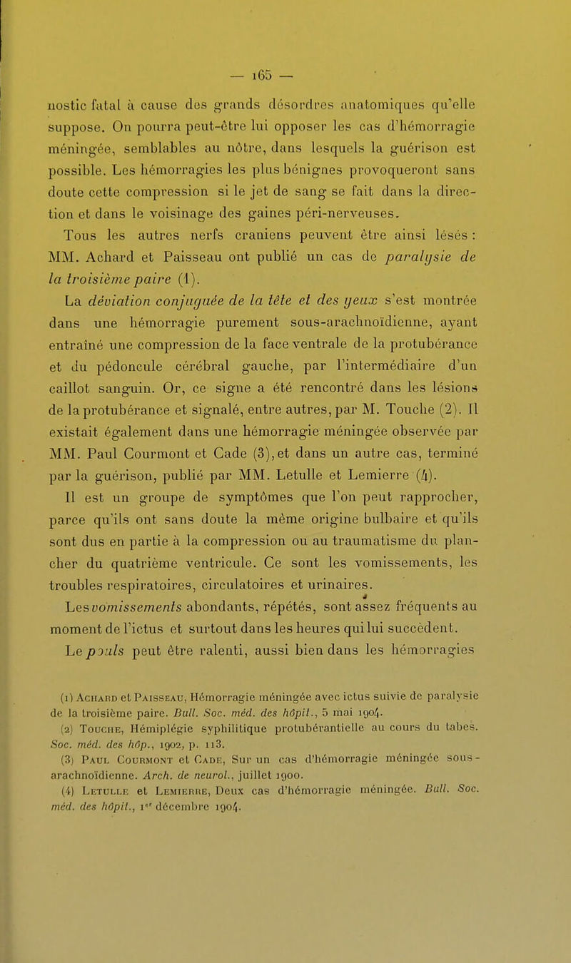 nostic fatal à cause dus grands désordres uuatomiques qu'elle suppose. On pourra peut-ôtre lui opposer les cas d'hémorragie méningée, semblables au nôtre, dans lesquels la guérison est possible. Les hémorragies les plus bénignes provoqueront sans doute cette compression si le jet de sang se fait dans la direc- tion et dans le voisinage des gaines péri-nerveuses. Tous les autres nerfs crâniens peuvent être ainsi lésés : MM. Achard et Paisseau ont publié un cas de paralysie de la troisième paire (1). La déviation conjuguée de la tête et des yeux s'est montrée dans une hémorragie purement sous-arachnoïdienne, ayant entraîné une compression de la face ventrale de la protubérance et du pédoncule cérébral gauche, par l'intermédiaire d'un caillot sanguin. Or, ce signe a été rencontré dans les lésions de la protubérance et signalé, entre autres, par M. Touche (2). Il existait également dans une hémorragie méningée observée par MM. Paul Courmont et Cade (3),et dans un autre cas, terminé par la guérison, publié par MM. Letulle et Lemierre (A). Il est un groupe de symptômes que l'on peut rapprocher, parce qu'ils ont sans doute la même origine bulbaire et qu'ils sont dus en partie à la compression ou au traumatisme du plan- cher du quatrième ventricule. Ce sont les vomissements, les troubles respiratoires, circulatoires et urinaires. hes vomissements abondants, répétés, sont assez fréquents au moment de l'ictus et surtout dans les heures qui lui succèdent. Le pouls peut être ralenti, aussi bien dans les hémorragies (1) Achard et Paisseau, Hémorragie méningée avec ictus suivie de paralysie de Ja troisième paire. Bull. Soc. méd. des hôpil., 5 mai igo/J. (2) Touche, Hémiplégie sypliililique prolulDéranlielle au cours du labes. Soc. méd. des hâp., 1902, p. 113. (3) Paul Courmont el Cade, Sur un cas d'iiémorragie méningée sous- arachnoïdicnne. Arch. de neurol., juillet igoo. (4) Letulle et Lemierhe, Deux cas d'hémorragie méningée. Bull. Soc. méd. des hôpit., 1 décembre igo4.