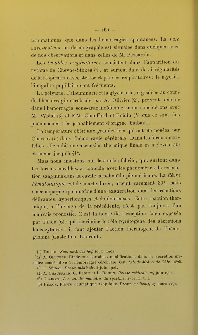 traumatiques que dans les hémorragies spontanées. La raie vaso-motrice ou dermographie est signalée dans quelques-unes de nos observations et dans celles de M. Pescarolo. Les troubles respiratoires consistent dans l'apparition du rythme de Gheyne-Stokes (1), et surtout dans des irrégularités de la respiration avec stertor et pauses respiratoires ; le myosis, l'inégalité pupillaire sont fréquents. La polyurie, l'albuminurie et la glycosurie, signalées au cours de l'hémorragie cérébrale par A. OlHvier (2), peuvent exister dans l'hémorraffie sous-arachnoïdienne : nous considérons avec M. Widal (3) et MM. Chauffard et Boidin [h) que ce sont des phénomènes très probablement d'origine bulbaire. La température obéit aux grandes lois qui ont été posées par Charcot (5) dans l'hémorragie cérébrale. Dans les formes mor- telles, elle subit une ascension thermique finale et s'élève à h^^ et même jusqu'à Mais nous insistons sur la courbe fébrile, qui, surtout dans les formes curables, a coïncidé avec les phénomènes de résorp- tion sanguine dans la cavité arachnoïdo-pie-mérienne. La fièvre hématolytique est de courte durée, atteint rarement 39°, mais s'accompagne quelquefois d'une exagération dans les réactions délirantes, hypertoniques et douloureuses. Cette réaction ther- mique, à l'inverse de la précédente, n'est pas toujours d'un mauvais pronostic. C'est la fièvre de résorption, bien exposée par Pillon (6), qui incrimine le rôle pyrétogène des sécrétions leucocytaires ; il faut ajouter l'action thermogène de l'hémo- globine (Castellino, Laurent). (i) Touche, Soc. méd. des hôpitaux, 1902. ' (2) A. Ollivier, Etude sur certaines modifications dans la sécrétion uri- naire consécutive à l'hémorragie cérébrale. Gaz. heb.de Méd. et de Chir., 1876. (3) F. Widal, Presse médicale, 3 juin 1903. (/,) A. Chauffard, G. Froin et L. Boidin, Presse médicale, 24 juin 1903. (5) Charcot, Lec. sur les maladies du système nerveux, t. I. (6) Pillon, Fièvre traumatique aseptique. Presse médicale, 27 mars 1897.