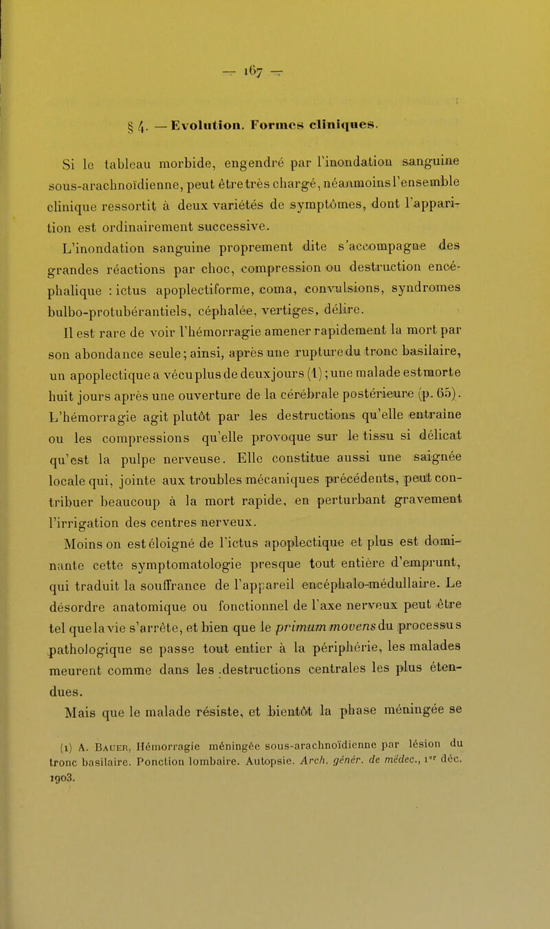 § /j. _ Evolution. Formes cliniques. Si le tableau morbide, engendré par Tinondation sanguine sous-arachnoïdienne, peut être très chargé, néanmoins l'ensemble clinique ressortit à deux variétés de symptômes, dont l'appari- tion est ordinairement successive. L'inondation sanguine proprement dite s'acc-ompagne des grandes réactions par choc, compression ou destruction encé- phalique : ictus apoplectiforme, coma, convulsions, syndromes bulbo-protubérantiels, céphalée, vertiges, délire. Il est rare de voir l'hémorragie amener rapidement la mort par son abondance seule; ainsi, après une rupture dm tronc basilaire, un apoplectique a vécu plus de deuxjours (1) ; une malade estraorte huit jours après une ouverture de la cérébrale postérieure (p. 65). L'hémorragie agit plutôt par les destructions qu'elle entraine ou les compressions qu'elle provoque sur le tissu si délicat qu'est la pulpe nerveuse. Elle constitue aussi une saignée locale qui, jointe aux troubles mécaniques précédents, ipeiuit con- tribuer beaucoup à la mort rapide, en perturbant gravement l'irrigation des centres nerveux. Moins on est éloigné de l'ictus apoplectique et plus est domi- nante cette symptomatologie presque tout entière d'emprunt, qui traduit la souffrance de l'appareil encéphalo-médullaire. Le désordre anatomique ou fonctionnel de l'axe nerveux peut .être tel que la vie s'arrête, et bien que le primum movensdu processus pathologique se passe tout entier à la périphérie, les malades meurent comme dans les .destructions centrales les plus éten- dues. Mais que le malade résiste, et Jbientôt la phase méningée se (i) A. Bauer, Hémorragie méningée sous-arachnoïdicnne par lésion du tronc basilaire. Ponction lombaire. Autopsie. Arch. génér. de medec, i' déc. igo3.
