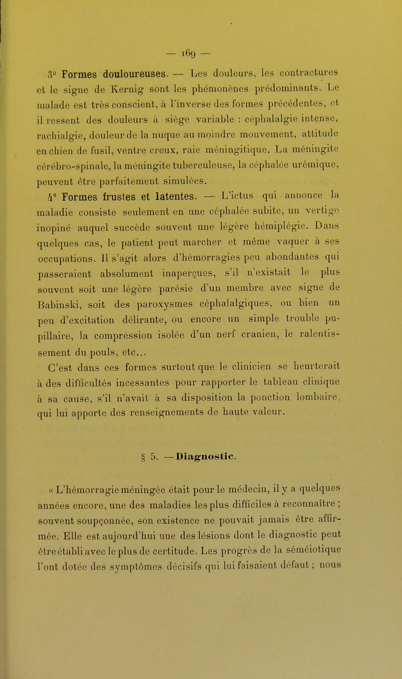 3° Formes douloureuses. — Les douleurs, les contractures et le signe de Kernig sont les phémonènes prédominants. Le malade est très conscient, à l'inverse des formes précédentes, et il ressent des douleurs à siège variable : céphalalgie intense, rachialgie, douleur de la nuque au moindre mouvement, attitude en chien de fusil, ventre creux, raie méningitique. La méningite cérébro-spinale, la méningite tuberculeuse, la céphalée urémique, peuvent être parfaitement simulées. !i° Formes frustes et latentes. — L'ictus qui annonce la maladie consiste seulement en une céphalée subite, un vertige inopiné auquel succède souvent une légère hémiplégie. Dans quelques cas, le patient peut marcher et même vaquer à ses occupations. Il s'agit alors d'hémorragies peu abondantes qui passeraient absolument inaperçues, s'il n'existait le plus souvent soit une légère parésie d'un membre avec signe de Babinslci, soit des paroxysmes céphalalgiques, ou bien un peu d'excitation délirante, ou encore un simple trouble pu- pillaire, la compression isolée d'un nerf crânien, le ralentis- sement du pouls, etc.. C'est dans ces formes surtout que le clinicien se heurterait à des difficultés incessantes pour rapporter le tableau clinique à sa cause, s'il n'avait à sa disposition la ponction lombaire, qui lui apporte des renseignements de haute valeur. § 5. —Diag'nostic. « L'hémorragie méningée était pour le médecin, il y a quelques années encore, une des maladies les plus difficiles à reconnaître ; souvent soupçonnée, son existence ne pouvait jamais être affir- mée. Elle est aujourd'hui une des lésions dont le diagnostic peut être établi avec le plus de certitude. Les progrès de la séméiotique l'ont dotée des symptômes décisifs qui lui faisaient défaut; nous