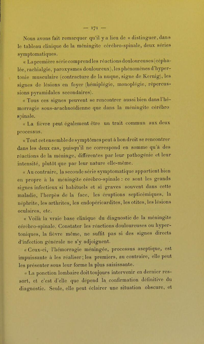 Nous avons fait remarquer qu'il y a lieu de « distinguer, dans le tableau clinique de la méningite cérébro-spinale, deux séries symptomatiques. « La première série comprend les réactions douloureuses (cépha- lée, raclîialgie, paroxysmes douloureux), les phénomènes d'hyper- tonie musculaire (contracture de la nuque, signe de Kernig), les signes de lésions en foyer (hémiplégie, monoplégie, répercus- sions pyramidales secondaires). « Tous ces signes peuvent se rencontrer aussi bien dans Thé- morragie sous-arachnoïdienne que dans la méningite cérébro spinale. « La fièvre peut également être un trait commun aux deux processus. « Tout cet ensemble de symptômes peut à bon droit se rencontrer dans les deux cas, puisqu'il ne correspond en somme qu'à des réactions de la méninge, différentes par leur pathogénie et leur intensité, plutôt que par leur nature elle-même. (( Au contraire, la seconde série symptomatique appartient bien en propre à la méningite cérébro-spinale : ce sont les grands signes infectieux si habituels et si graves souvent dans cette maladie, l'herpès de la face, les éruptions septicémiques, la néphrite, les arthrites, les endopéricardites, les otites, les lésions oculaires, etc. « Voilà la vraie base clinique du diagnostic de la méningite cérébro-spinale. Constater les réactions douloureuses ou hyper- toniques, la fièvre même, ne suffit pas si des signes directs d'infection générale ne s'y adjoignent. «Ceux-ci, l'hémorragie méningée, processus aseptique, est impuissante à les réaliser; les premiers, au contraire, elle peut les présenter sous leur forme la plus saisissante. « La ponction lombaire doit toujours intervenir en dernier res- sort, et c'est d'elle que dépend la confirmation définitive du diagnostic. Seule, elle peut éclairer une situation obscure, et
