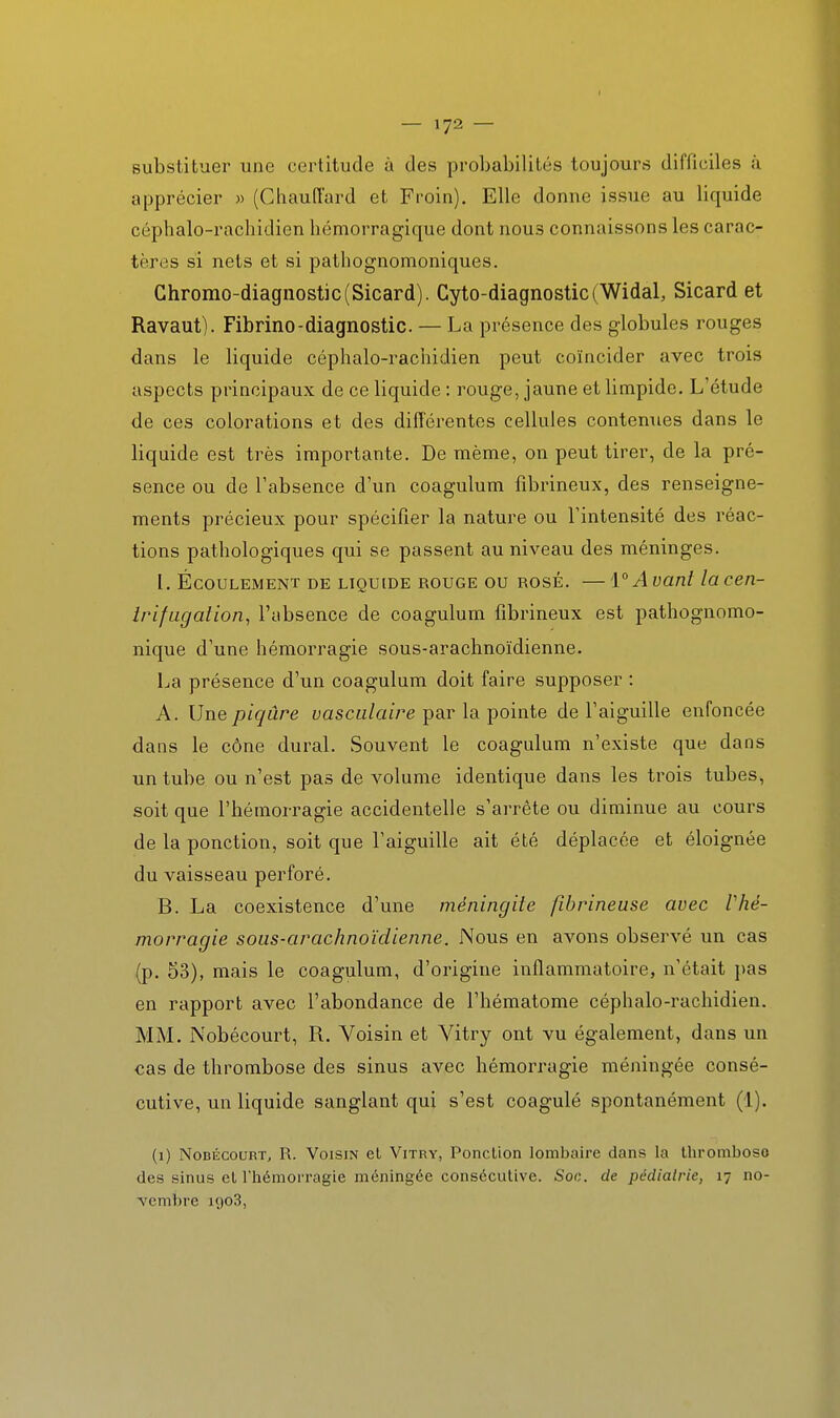substituer une certitude à des probabilités toujours difficiles à apprécier « (Ghaufï'ard et Froin). Elle donne issue au liquide céphalo-rachidien hémorragique dont nous connaissons les carac- tères si nets et si pathognomoniques. Chromo-diagnostic(Sicard). Cyto-diagnostic(Widal, Sicard et Ravaut). Fibrine-diagnostic. — La présence des globules rouges dans le liquide céphalo-rachidien peut coïncider avec trois aspects principaux de ce liquide : rouge, jaune et limpide. L'étude de ces colorations et des différentes cellules contenues dans le liquide est très importante. De même, on peut tirer, de la pré- sence ou de l'absence d'un coagulum fîbrineux, des renseigne- ments précieux pour spécifier la nature ou l'intensité des réac- tions pathologiques qui se passent au niveau des méninges. I. Écoulement de liquide rouge ou rosé. —1°Avant lacen- Irifugalion, l'absence de coagulum fibrineux est pathognomo- nique d'une hémorragie sous-arachnoïdienne. La présence d'un coagulum doit faire supposer : A. Une piqûre vasculaire par la pointe de l'aiguille enfoncée dans le cône durai. Souvent le coagulum n'existe que dans un tube ou n'est pas de volume identique dans les trois tubes, soit que l'hémorragie accidentelle s'arrête ou diminue au cours de la ponction, soit que l'aiguille ait été déplacée et éloignée du vaisseau perforé. B. La coexistence d'une méningite fibrineuse avec Vhé- morragie sous-arachnoïdienne. Nous en avons observé un cas (p. 53), mais le coagulum, d'origine inflammatoire, n'était pas en rapport avec l'abondance de l'hématome céphalo-rachidien. MM. Nobécourt, R. Voisin et Vitry ont vu également, dans un cas de thrombose des sinus avec hémorragie méningée consé- cutive, un liquide sanglant qui s'est coagulé spontanément (1). (1) Nobécourt, R. Voisin el Vitry, Ponclion lombaire dans la thromboso des sinus et l'hémorragie méningée consécutive. Soc. de pédiatrie, 17 no- vembre 1903,