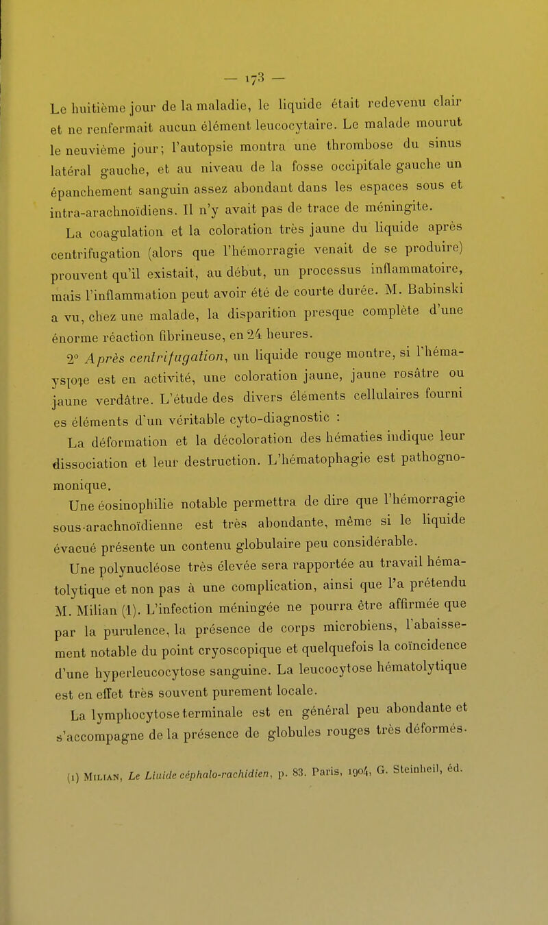 Le huitième jour de la maladie, le liquide était redevenu clair et ne renfermait aucun élément leucocytaire. Le malade mourut le neuvième jour; l'autopsie montra une thrombose du sinus latéral gauche, et au niveau de la fosse occipitale gauche un épanchement sanguin assez abondant dans les espaces sous et intra-arachnoïdiens. Il n'y avait pas de trace de méningite. La coagulation et la coloration très jaune du liquide après centrifugation (alors que l'hémorragie venait de se produire) prouvent qu'il existait, au début, un processus inflammatoire, mais l'inflammation peut avoir été de courte durée. M. Babinski a vu, chez une malade, la disparition presque complète d'une énorme réaction flbrineuse, en 24 heures. 2° Après centrifugation, un liquide rouge montre, si l'héma- ysp^e est en activité, une coloration jaune, jaune rosâtre ou jaune verdâtre. L'étude des divers éléments cellulaires fourni es éléments d'un véritable cyto-diagnostic : La déformation et la décoloration des hématies indique leur dissociation et leur destruction. L'hématophagie est pathogno- monique. Une éosinophilie notable permettra de dire que l'hémorragie sous arachnoïdienne est très abondante, même si le liquide évacué présente un contenu globulaire peu considérable. Une polynucléose très élevée sera rapportée au travail héma- tolytique et non pas à une complication, ainsi que l'a prétendu M. Milian (1). L'infection méningée ne pourra être affirmée que par la purulence, la présence de corps microbiens, l'abaisse- ment notable du point cryoscopique et quelquefois la coïncidence d'une hyperleucocytose sanguine. La leucocytose hématolytique est en effet très souvent purement locale. La lymphocytose terminale est en général peu abondante et s'accompagne de la présence de globules rouges très déformés- (1) MiLrAN, Le Liaide céphalo-rachidien, p. 83. Paris, 1904, G. Steinlieil, éd.
