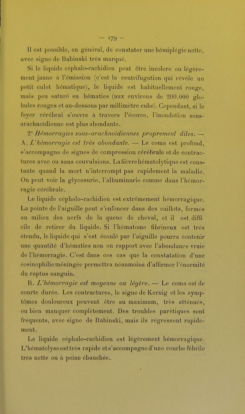 11 est possible, en général, de constater une hémiplégie nette, avec signe de Babinski très marqué. Si le liquide céphalo-rachidien peut être incolore ou légère- ment jaune à l'émission (c'est la centrifugation qui révèle un petit culot hématique), le liquide est habituellement rouge, mais peu saturé en hématies (aux environs de 200.000 glo- bules rouges et au-dessous par millimètre cube). Cependant, si le foyer cérébral s'ouvre à travers l'écorce, l'inondation sous- arachnoïdienne est plus abondante. 2 Hémorragies soiis-arachnoïdiennes proprement dites. — A. L'hémorragie est très abondante. — Le coma est. profond, s'accompagne de signes de compression cérébrale et de contrac- tures avec ou sans convulsions. Lafîèvrehématolytique est cons- tante quand la mort n'interrompt pas rapidement la maladie. On peut voir la glycosurie, l'albuminurie comme dans l'hémor- ragie cérébrale. Le liquide céphalo-rachidien est extrêmement hémorragique. La pointe de l'aiguille peut s'enfoncer dans des caillots, formés au milieu des nerfs de la queue de cheval, et il est diffi- cile de retirer du liquide. Si l'hématome fîbrineux est très étendu, le liquide qui s'est écoulé par l'aiguille pourra contenir une quantité d'hématies non en rapport avec l'abondance vraie de l'hémorragie. C'est dans ces cas que la constatation d'une éosinophilie méningée permettra néanmoins d'affirmer l'énormité du raptus sanguin. B. L'hémorragie est moyenne ou légère. — Le coma est de courte durée. Les contractures, le signe de Kernig et les symp- tômes douloureux peuvent être au maximum, très atténués, ou bien manquer complètement. Des troubles parétiques sont fréquents, avec signe de Babinski, mais ils régressent rapide- ment. Le liquide céphalo-rachidien est légèrement hémorragique. L'hématolyseesttrès rapide et s'accompagne d'une courbe fébrile très nette ou à peine ébauchée.