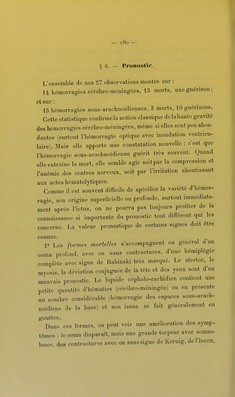 — i8o — § 6. — Pronostic. L'ensemble de nos 27 observations montre sur : 14 hémorragies cérébro-méningées, 13 morts, uneguérison; et sur : 13 hémorragies sous-arachnoïdiennes, 3 morts, 10 guérisons. Cette statistique confirme la notion classique delahaute gravité des hémorragies cérébro-méningées, même si elles sont peu abon- dantes (surtout l'hémorragie optique avec inondation ventricu- laire). Mais elle apporte une constatation nouvelle : c'est que l'hémorragie sous-arachnoïdienne guérit très souvent. Quand elle entraîne la mort, elle semble agir soit par la compression et l'anémie des centres nerveux, soit par l'irritation aboutissant aux actes hématolytiques. Comme il est souvent difficile de spécifier la variété d'hémor- ragie, son origine superficielle ou profonde, surtout immédiate- ment après l'ictus, on ne pourra pas toujours profiter de la connaissance si importante du pronostic tout différent qui les concerne. La valeur pronostique de certains signes doit être connue. ^ 10 Les formes mortelles s'accompagnent en général dun coma profond, avec ou sans contractures, d'une hémiplégie complète avec signe de Babinski très marqué. Le stertor, le myosis, la déviation conjuguée de la tête et des yeux sont d'un mauvais pronostic. Le liquide céphalo-rachidien contient une petite quantité d'hématies (cérébro-méningée) ou en présente un nombre considérable (hémorragie des espaces sous-arach- noïdiens de la base) et son issue se fait généralement en gouttes. Dans ces formes, on peut voir une amélioration des symp- tômes : le coma disparait, mais une grande torpeur avec somno- lence, des contractures avec ou sans signe de Kernig, del'incon.