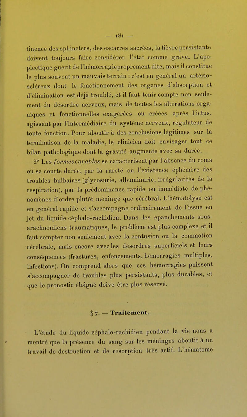 tinence des sphincters, des escarres sacrées, la fièvre persistanto doivent toujours faire considérer l'état comme grave. L'apo- plectique guérit de l'hémorragieproprement dite, mais il constitue le plus souvent un mauvais terrain : c'est en général un artério- scléreux dont le fonctionnement des organes d'absorption et d'élimination est déjà troublé, et il faut tenir compte non seule- ment du désordre nerveux, mais de toutes les altérations orga- niques et fonctionnelles exagérées ou créées après l'ictus, agissant par l'intermédiaire du système nerveux, régulateur de toute fonction. Pour aboutir à des conclusions légitimes sur la terminaison de la maladie, le clinicien doit envisager tout ce bilan pathologique dont la gravité augmente avec sa durée. 2° Les formes curables se caractérisent par l'absence du coma ou sa courte durée, par la rareté ou l'existence éphémère des troubles bulbaires (glycosurie, albuminurie, irrégularités de la respiration), par la prédominance rapide ou immédiate de phé- nomènes d'ordre plutôt méningé que cérébral. L'hématolyse est en général rapide et s'accompagne ordinairement de l'issue en jet du liquide céphalo-rachidien. Dans les épanchements sous- arachnoïdiens traumatiques, le problème est plus complexe et il faut compter non seulement avec la contusion ou la commotion cérébrale, mais encore avec les désordres superficiels et leurs conséquences (fractures, enfoncements, hémorragies multiples, infections). On comprend alors que ces hémorragies puissent s'accompagner de troubles plus persistants, plus durables, et que le pronostic éloigné doive être plus réservé. § 7. — Traitement. L'étude du liquide céphalo-rachidien pendant la vie nous a montré que la présence du sang sur les méninges aboutit à un travail de destruction et de résorntion très actif. L'hématome