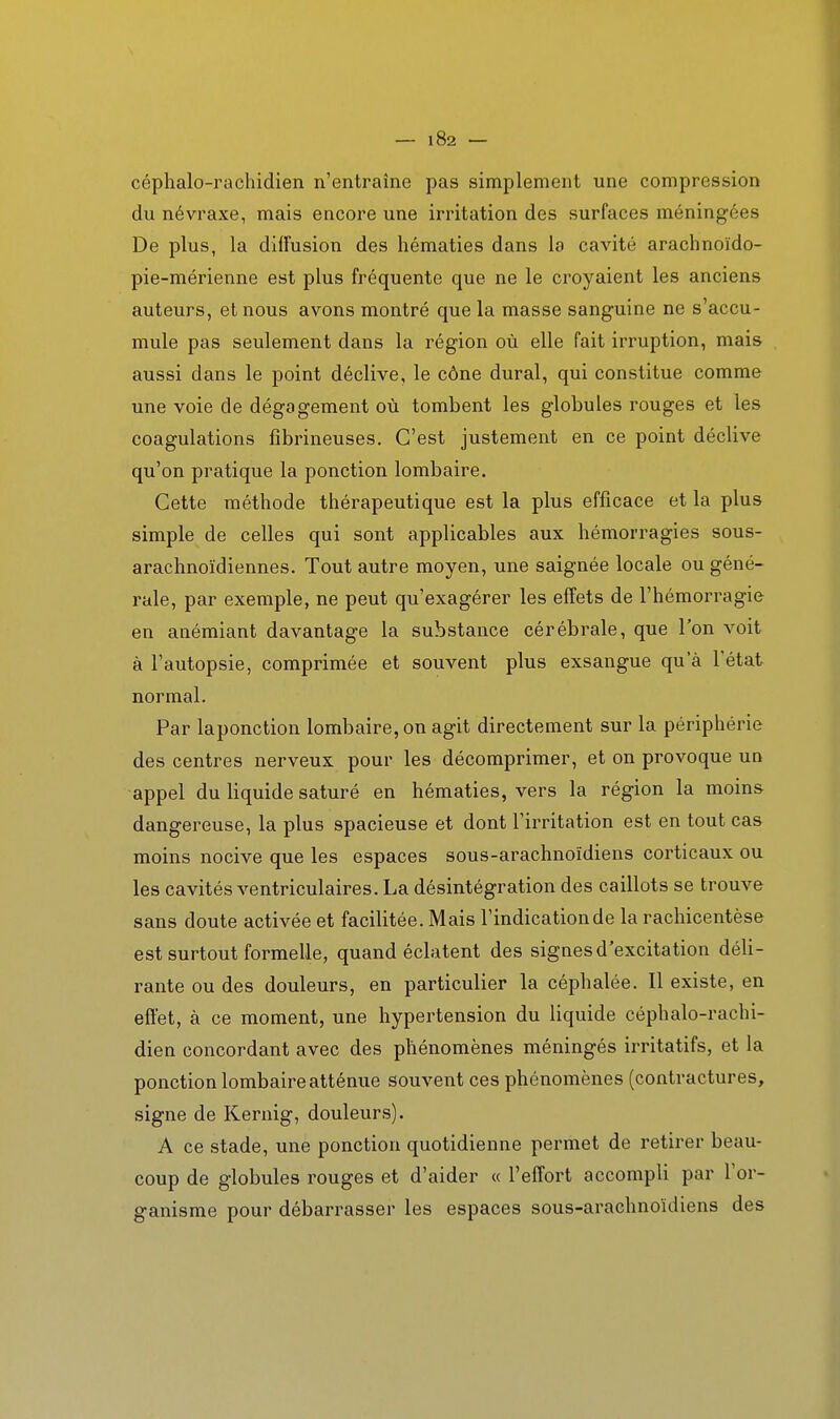céphalo-rachidien n'entraîne pas simplement une compression du névraxe, mais encore une irritation des surfaces méningées De plus, la diffusion des hématies dans la cavité arachnoïdo- pie-mérienne est plus fréquente que ne le croyaient les anciens auteurs, et nous avons montré que la masse sanguine ne s'accu- mule pas seulement dans la région où elle fait irruption, mais aussi dans le point déclive, le cône durai, qui constitue comme une voie de dégagement où tombent les globules rouges et les coagulations fîbrineuses. C'est justement en ce point déclive qu'on pratique la ponction lombaire. Cette méthode thérapeutique est la plus efficace et la plus simple de celles qui sont applicables aux hémorragies sous- arachnoïdiennes. Tout autre moyen, une saignée locale ou géné- rale, par exemple, ne peut qu'exagérer les effets de l'hémorragie en anémiant davantage la substance cérébrale, que l'on voit à l'autopsie, comprimée et souvent plus exsangue qu'à l'état normal. Par laponction lombaire, on agit directement sur la périphérie des centres nerveux pour les décomprimer, et on provoque un appel du liquide saturé en hématies, vers la région la moins dangereuse, la plus spacieuse et dont l'irritation est en tout cas moins nocive que les espaces sous-arachnoïdiens corticaux ou les cavités ventriculaires. La désintégration des caillots se trouve sans doute activée et facilitée. Mais l'indication de la rachicentèse est surtout formelle, quand éclatent des signes d'excitation déli- rante ou des douleurs, en particulier la céphalée. Il existe, en eft'et, à ce moment, une hypertension du liquide céphalo-rachi- dien concordant avec des phénomènes méningés irritatifs, et la ponction lombaire atténue souvent ces phénomènes (contractures, signe de Kernig, douleurs). A ce stade, une ponction quotidienne permet de retirer beau- coup de globules rouges et d'aider « l'effort accompli par l'or- ganisme pour débarrasser les espaces sous-arachnoïdiens des