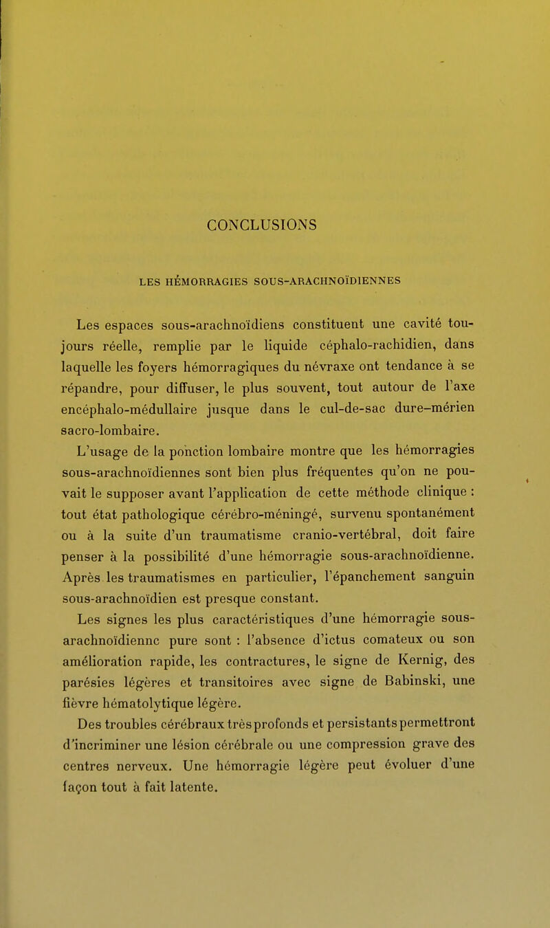CONCLUSIOiNS LES HÉMORRAGIES SOUS-ARACHNOÏDIENNES Les espaces sous-arachnoïdiens constituent une cavité tou- jours réelle, remplie par le liquide céphalo-rachidien, dans laquelle les foyers hémorragiques du névraxe ont tendance à se répandre, pour diffuser, le plus souvent, tout autour de l'axe encéphalo-médullaire jusque dans le cul-de-sac dure-mérien sacro-lombaire. L'usage de la ponction lombaire montre que les hémorragies sous-arachnoïdiennes sont bien plus fréquentes qu'on ne pou- vait le supposer avant l'application de cette méthode clinique : tout état pathologique cérébro-méningé, survenu spontanément ou à la suite d'un traumatisme cranio-vertébral, doit faire penser à la possibilité d'une hémorragie sous-arachnoïdienne. Après les traumatismes en particulier, l'épanchement sanguin sous-arachnoïdien est presque constant. Les signes les plus caractéristiques d'une hémorragie sous- arachnoïdiennc pure sont : l'absence d'ictus comateux ou son amélioration rapide, les contractures, le signe de Kernig, des parésies légères et transitoires avec signe de Babinski, une fièvre hématolytique légère. Des troubles cérébraux très profonds et persistants permettront d'incriminer une lésion cérébrale ou une compression grave des centres nerveux. Une hémorragie légère peut évoluer d'une façon tout à fait latente.