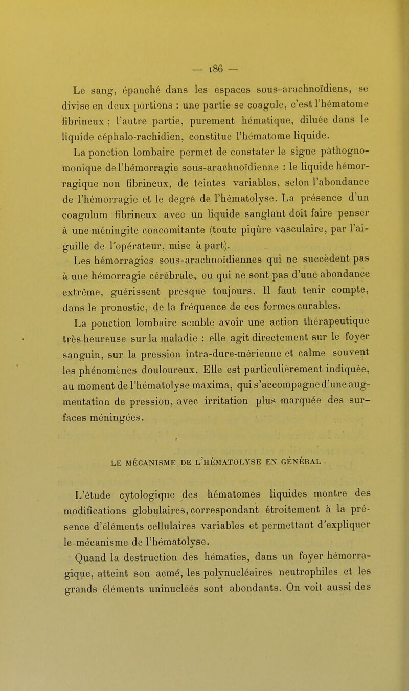 Le sang, épanché dans les espaces sous-ai-uchnoïdiens, se divise en deux portions : une partie se coagule, c'est Théniatome fibrineux ; Vautre partie, purement hématique, diluée dans le liquide céphalo-rachidien, constitue l'hématome liquide. La ponction lombaire permet de constater le signe pâthogno- monique de l'hémorragie sous-arachnoïdienne : le liquide hémor- ragique non fibrineux, de teintes variables, selon l'abondance de l'hémorragie et le degré de l'hématolyse. La présence d'un coagulum fibrineux avec un liquide sanglant doit faire penser à une méningite concomitante (toute piqûre vasculaire, par l'ai- guille de l'opérateur, mise à part). Les hémorragies sous-arachnoïdiennes qui ne succèdent pas à une hémorragie cérébrale, ou qui ne sont pas d'une abondance extrême, guérissent presque toujours. 11 faut tenir compte, dans le pronostic, de la fréquence de ces formes curables. La ponction lombaire semble avoir une action thérapeutique très heureuse sur la maladie : elle agit directement sur le foyer sanguin, sur la pression intra-dure-mérienne et calme souve^t les phénomènes douloureux. Elle est particulièrement indiquée, au moment de l'hématolyse maxima, qui s'accompagne d'une aug- mentation de pression, avec irritation plus marquée des sur- faces méningées. LE MÉCANISME DE l'hÉMATOLYSE EN GENERAL L'étude cytologique des hématomes liquides montre des modifications globulaires, correspondant étroitement à la pré- sence d'éléments cellulaires variables et permettant d'expliquer le mécanisme de l'hématolyse. Quand la destruction des hématies, dans un foyer hémorra- gique, atteint son acmé, les polynucléaires neutrophiles et les grands éléments uninucléés sont abondants. On voit aussi des