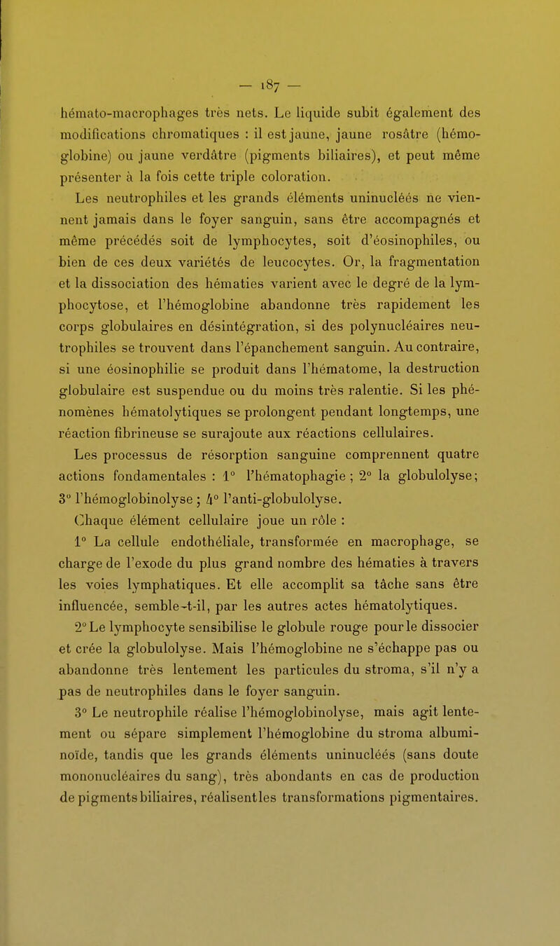hémato-macrophages très nets. Le licpide subit également des modifications chromatiques : il est jaune, jaune rosâtre (hémo- globine) ou jaune verdâtre (pigments biliaires), et peut même présenter à la fois cette triple coloration. Les neutrophiles et les grands éléments uninucléés ne vien- nent jamais dans le foyer sanguin, sans être accompagnés et même précédés soit de lymphocytes, soit d'éosinophiles, ou bien de ces deux variétés de leucocytes. Or, la fragmentation et la dissociation des hématies varient avec le degré de la lym- phocytose, et l'hémoglobine abandonne très rapidement les corps globulaires en désintégration, si des polynucléaires neu- trophiles se trouvent dans l'épanchement sanguin. Au contraire, si une éosinophilie se produit dans l'hématome, la destruction globulaire est suspendue ou du moins très ralentie. Si les phé- nomènes hématolytiques se prolongent pendant longtemps, une réaction fîbrineuse se surajoute aux réactions cellulaires. Les processus de résorption sanguine comprennent quatre actions fondamentales : 1° l'hématophagie ; 2° la globulolyse; 3 l'hémoglobinolyse ; li° l'anti-globulolyse. Chaque élément cellulaire joue un rôle : 1° La cellule endothéliale, transformée en macrophage, se charge de l'exode du plus grand nombre des hématies à travers les voies lymphatiques. Et elle accomplit sa tâche sans être influencée, semble-t-il, par les autres actes hématolytiques. 2° Le lymphocyte sensibilise le globule rouge pour le dissocier et crée la globulolyse. Mais l'hémoglobine ne s'échappe pas ou abandonne très lentement les particules du stroma, s'il n'y a jpas de neutrophiles dans le foyer sanguin. 3° Le neutrophile réalise l'hémoglobinolyse, mais agit lente- ment ou sépare simplement l'hémoglobine du stroma albumi- noïde, tandis que les grands éléments uninucléés (sans doute mononucléaires du sang), très abondants en cas de production de pigments biliaires, réalisentles transformations pigmentaires.