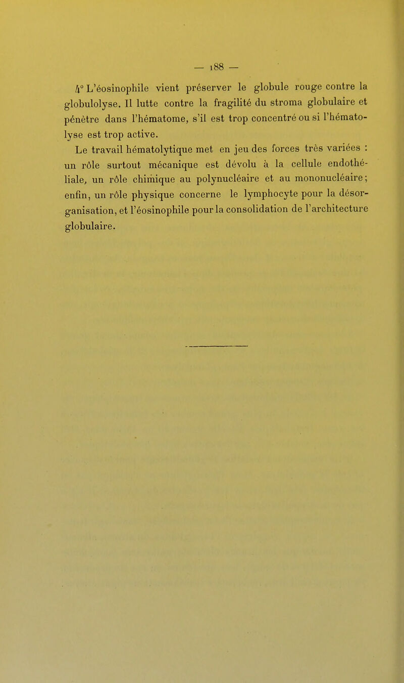 [i° L'éosinophile vient préserver le globule rouge contre la globulolyse. Il lutte contre la fragilité du stroma globulaire et pénètre dans l'hématome, s'il est trop concentré ou si l'hémato- lyse est trop active. Le travail hématolytique met en jeu des forces très variées : un rôle surtout mécanique est dévolu à la cellule endothé- liale, un rôle chimique au polynucléaire et au mononucléaire; enfin, un rôle physique concerne le lymphocyte pour la désor- ganisation, et l'éosinophile pour la consolidation de l'architecture globulaire.