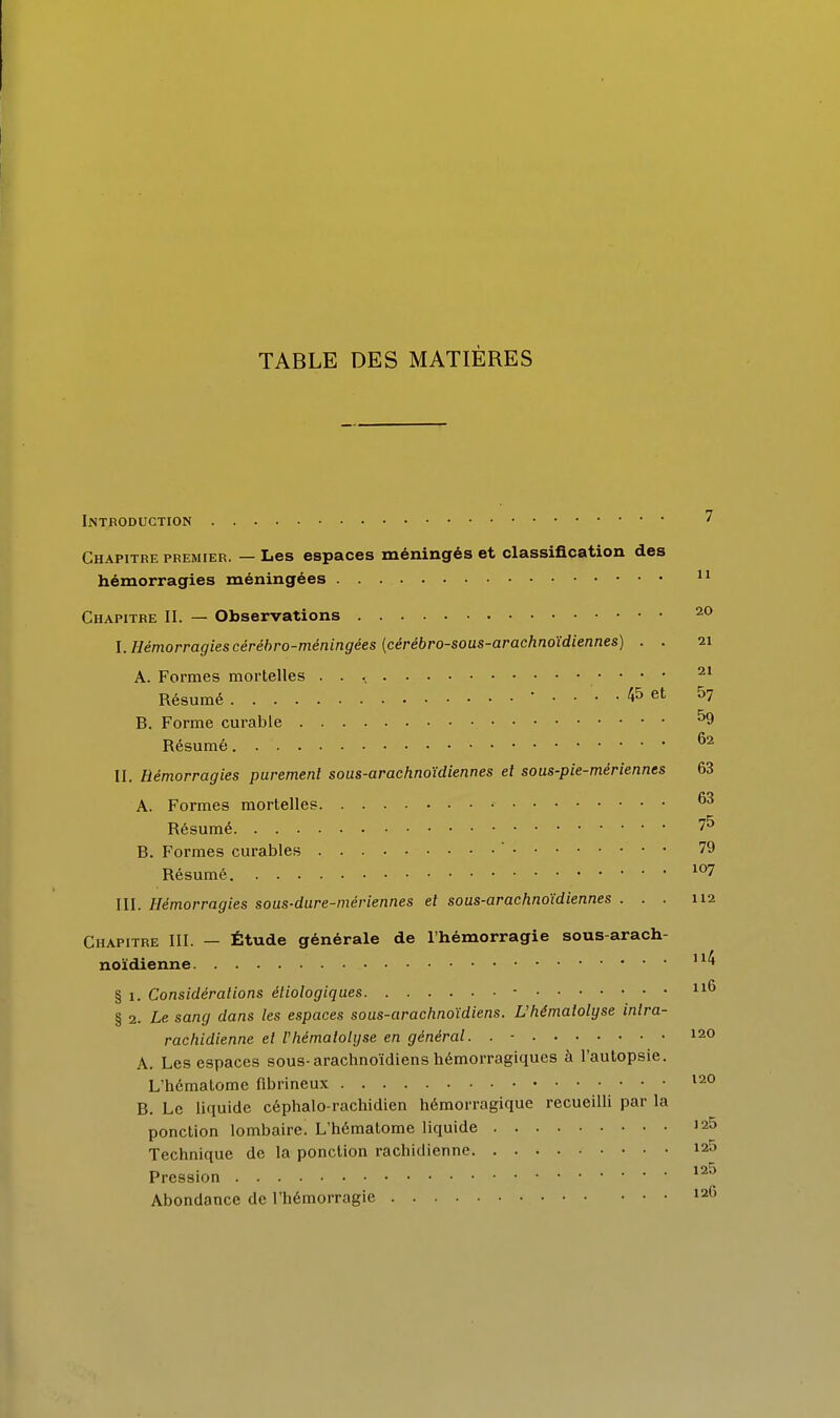 TABLE DES MATIÈRES Introduction ^ Chapitre premier. — Les espaces méningés et classification des hémorragies méningées Chapitre II. — Observations 20 I. Hémorragies cérébro-méningées (cérébro-sous-arachnoïdiennes) . . 21 A. Formes mortelles . . \ Résumé • .... 45 et 5? B. Forme curable ^9 Résumé II. Hémorragies purement sous-arachnoïdiennes et sous-pie-mériennes 63 A. Formes mortelles Résumé 75 B. Formes curables ' 79 Résumé ^°7 III. Hémorragies sous-dure-mériennes et sous-arachnoïdiennes ... 112 Chapitre III. — Étude générale de l'hémorragie sous-arach- noïdienne '^^ § 1. Considérations éliologiques - i^*^ § 2. Le sang dans les espaces sous-arachnoïdiens. L'hémalolgse intra- rachidienne et l'hémaiolyse en général. . - 120 A. Les espaces sous-arachnoïdiens hémorragiques à l'autopsie. L'hématome fibrineux ' ' ' B. Le liquide céphalo-rachidien hémorragique recueilli par la ponction lombaire. L'hématome liquide 125 Technique de la ponction rachidienne 12^ Pression Abondance de l'hémorragie 126