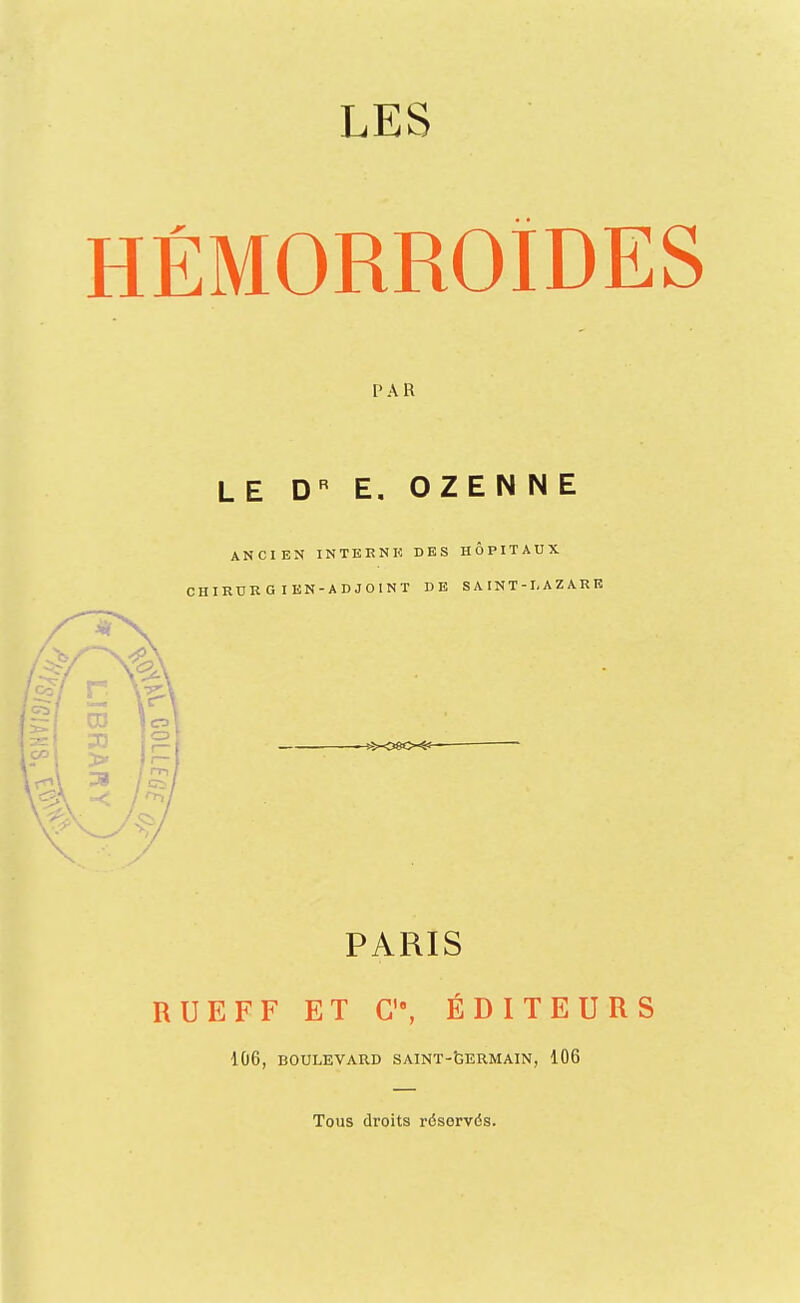 LES HÉMORROÏDES PAR LE D E. OZENNE ANCIEN INTERNK DES HÔPITAUX CHIRDRG lEN-ADJOINT DE S A IN T - I, A Z A R K PARIS RUE FF ET C, ÉDITEURS ■106, BOULEVARD SAINT-tERMAIN, 106 Tous droits réservés.