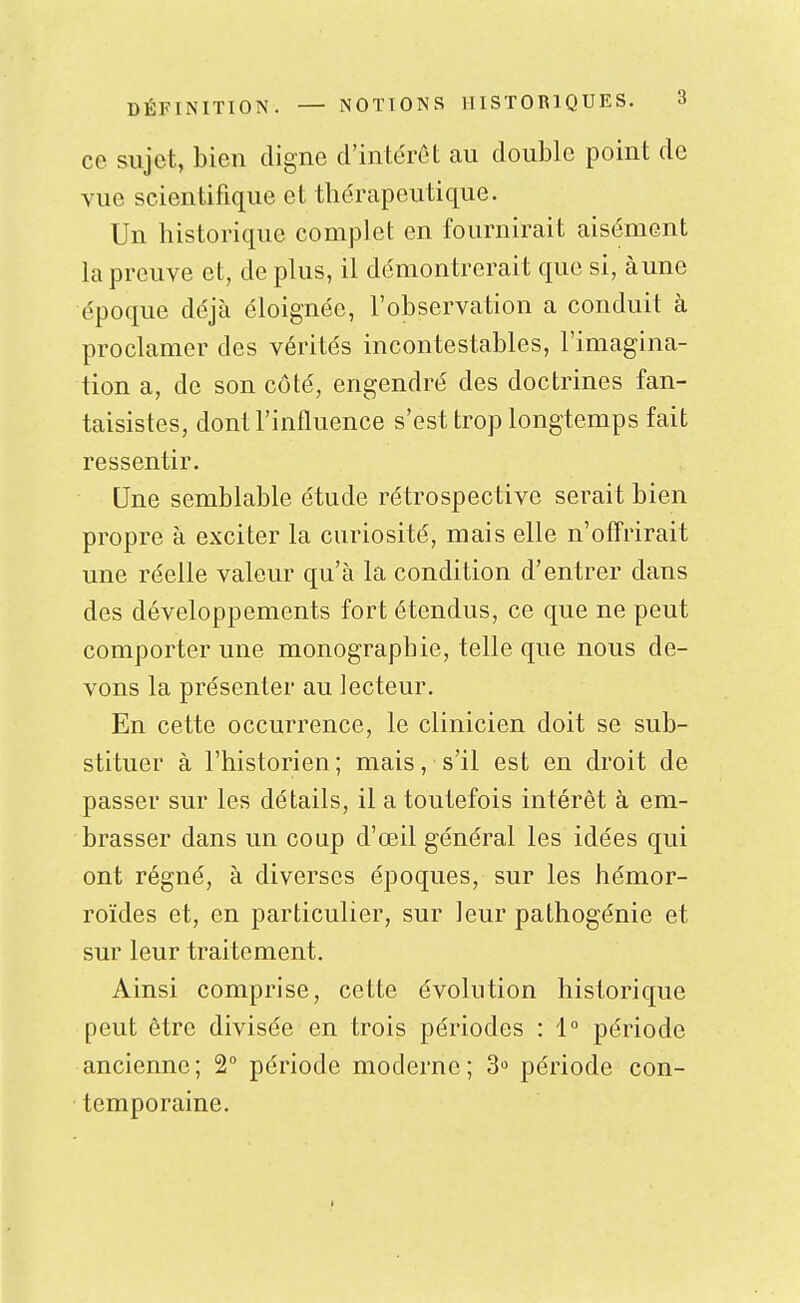 ce sujet, bien cligne d'intérêt au double point de vue scientifique et thérapeutique. Un historique complet en fournirait aisément la preuve et, de plus, il démontrerait que si, à une époque déjà éloignée, l'observation a conduit à proclamer des vérités incontestables, l'imagina- tion a, de son côté, engendré des doctrines fan- taisistes, dont l'influence s'est trop longtemps fait ressentir. Une semblable étude rétrospective serait bien propre à exciter la curiosité, mais elle n'offrirait une réelle valeur qu'à la condition d'entrer dans des développements fort étendus, ce que ne peut comporter une monographie, telle que nous de- vons la présenter au lecteur. En cette occurrence, le clinicien doit se sub- stituer à l'historien; mais, s'il est en droit de passer sur les détails, il a toutefois intérêt à em- brasser dans un coup d'oeil général les idées qui ont régné, à diverses époques, sur les hémor- roïdes et, en particulier, sur leur pathogénie et sur leur traitement. Ainsi comprise, cette évolution historique peut être divisée en trois périodes : i période ancienne; 2° période moderne; 3 période con- temporaine.