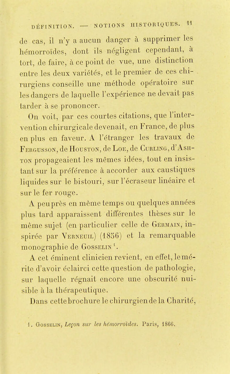 de cas, il n'y a aucun danger à supprimer les hémorroïdes, dont ils négligent cependant, à tort, de faire, à ce point de vue, une distinction entre les deux variétés, et le premier de ces chi- rurgiens conseille une méthode opératoire sur les dangers de laquelle l'expérience ne devait pas tarder à se prononcer. On voit, par ces courtes citations, que l'inter- vention chirurgicale devenait, en France, de plus en plus en faveur. A l'étranger les travaux de Fergusson, de Houston, de Loe, de Curling, d'Ash- TON propageaient les mêmes idées, tout en insis- tant sur la préférence à accorder aux caustiques liquides sur le bistouri, sur l'écraseur Hnéaire et sur le fer rouge. A peu près en même temps ou quelques années plus tard apparaissent différentes thèses sur le même sujet (en particulier celle de Germain, in- spirée par Verneuil) (1836) et la remarquable monographie de Gosselin^ A cet éminent clinicien revient, en effet, le mé- rite d'avoir éclairci cette question de pathologie, sur laquelle régnait encore une obscurité nui- sible à la thérapeutique. Dans cettebrochure le chirurgien de la Charité, 1. GossELiN, Lepow sur les hémorroïdes, Paris, 1866.