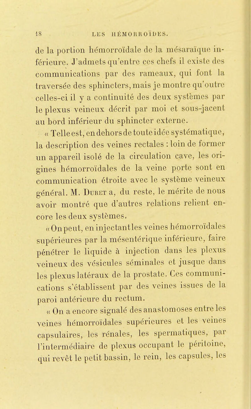 de la portion hémorroïdale de la mésaraïque in- férieure. J'admets qu'entre ces chefs il existe des communications par des rameaux, qui font la traversée des sphincters, mais je montre qu'outre celles-ci il y a continuité des deux systèmes par le plexus veineux décrit par moi et sous-jacent au bord inférieur du sphincter externe. « Telle est, en dehors de toute idée systématique, la description des veines rectales : loin de former un appareil isolé de la circulation cave, les ori- gines hémorroïdales de la veine porte sont en communication étroite avec le système veineux général. M. Duret a, du reste, le mérite de nous avoir montré que d'autres relations relient en- core les deux systèmes. « On peut, en injectant les veines hémorroïdales supérieures par la mésentérique inférieure, faire pénétrer le liquide à injection dans les plexus veineux des vésicules séminales et jusque dans les plexus latéraux de la prostate. Ces communi- cations s'établissent par des veines issues de la paroi antérieure du rectum. (( On a encore signalé des anastomoses entre les veines hémorroïdales supérieures et les veines capsulaires, les rénales, les spermatiques, par l'intermédiaire de plexus occupant le péritoine, qui revêt le petit bassin, le rein, les capsules, les
