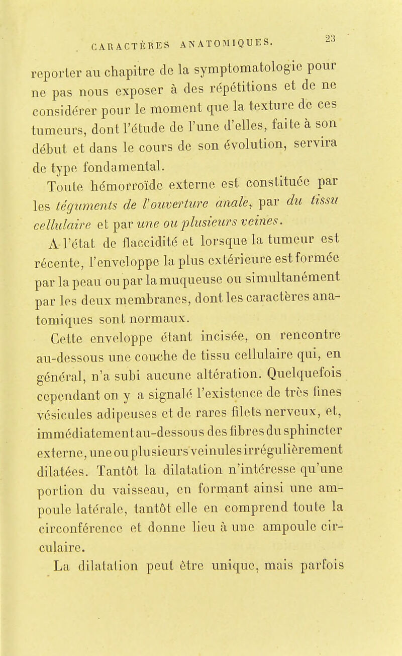 reporter au chapitre de la symptomatologie pour ne pas nous exposer à des répétitions et de ne considérer pour le moment que la texture de ces tumeurs, dont l'étude de l'une d'elles, faite à son début et dans le cours de son évolution, servira de type fondamental. Toute hémorroïde externe est constituée par les téguments de l'ouverture anale, par du tissu cellulaire et par une ou plusieurs veines. A l'état de flaccidité et lorsque la tumeur est récente, l'enveloppe lapins extérieure est formée par la peau ou par la muqueuse ou simultanément par les deux membranes, dont les caractères ana- tomiques sont normaux. Cette enveloppe étant incisée, on rencontre au-dessous une couche de tissu cellulaire qui, en général, n'a subi aucune altération. Quelquefois cependant on y a signalé l'existence de très fmes vésicules adipeuses et de rares filets nerveux, et, immédiatement au-dessou s des libres du sphincter externe, une ou plusieurs veinules irrégulièrement dilatées. Tantôt la dilatation n'intéresse qu'une portion du vaisseau, en formant ainsi une am- poule latérale, tantôt elle en comprend toute la circonférence et donne lieu à une ampoule cir- culaire. La dilatation peut être unique, mais parfois