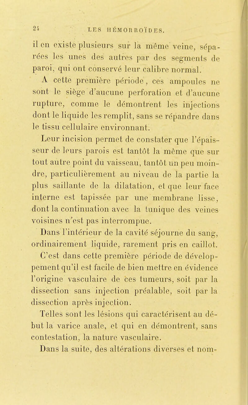 il en existe plusieurs sur la même veine, sépa- rées les unes des autres par des segments de paroi, qui ont conservé leur calibre normal. A cette première période, ces ampoules ne sont le siège d'aucune perforation et d'aucune rupture, comme le démontrent les injections dont le liquide les remplit, sans se répandre dans le tissu cellulaire environnant. Leur incision permet de constater que l'épais- seur de leurs parois est tantôt la même que sur tout autre point du vaisseau, tantôt un peu moin- dre, particulièrement au niveau de la partie la plus saillante de la dilatation, et que leur face interne est tapissée par une membrane lisse, dont la continuation avec la tunique des veines voisines n'est pas interrompue. Dans l'intérieur de la cavité séjourne du sang, ordinairement liquide, rarement pris en caillot. C'est dans cette première période de dévelop- pement qu'il est facile de bien mettre en évidence l'origine vasculaire de ces tumeurs, soit par la dissection sans injection préalable, soit par la dissection après injection. Telles sont les lésions qui caractérisent au dé- but la varice anale, et qui en démontrent, sans contestation, la nature vasculaire. Dans la suite, des altérations diverses et nom-