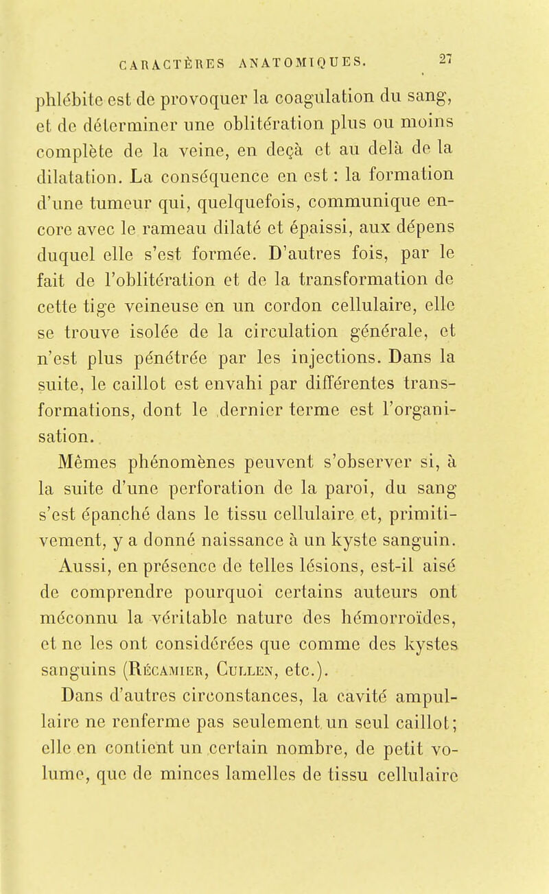 phlébite est de provoquer la coagulation du sang, et de déterminer une oblitération plus ou moins complète de la veine, en deçà et au delà de la dilatation. La conséquence en est : la formation d'une tumeur qui, quelquefois, communique en- core avec le rameau dilaté et épaissi, aux dépens duquel elle s'est formée. D'autres fois, par le fait de l'oblitération et de la transformation de cette tige veineuse en un cordon cellulaire, elle se trouve isolée de la circulation générale, et n'est plus pénétrée par les injections. Dans la suite, le caillot est envahi par différentes trans- formations, dont le dernier terme est l'organi- sation. Mêmes phénomènes peuvent s'observer si, à la suite d'une perforation de la paroi, du sang s'est épanché dans le tissu cellulaire et, primiti- vement, y a donné naissance à un kyste sanguin. Aussi, en présence de telles lésions, est-il aisé de comprendre pourquoi certains auteurs ont méconnu la véritable nature des hémorroïdes, et ne les ont considérées que comme des kystes sanguins (Récamier, Cullen, etc.). Dans d'autres circonstances, la cavité ampul- laire ne renferme pas seulement un seul caillot; elle en contient un certain nombre, de petit vo- lume, que de minces lamelles de tissu cellulaire