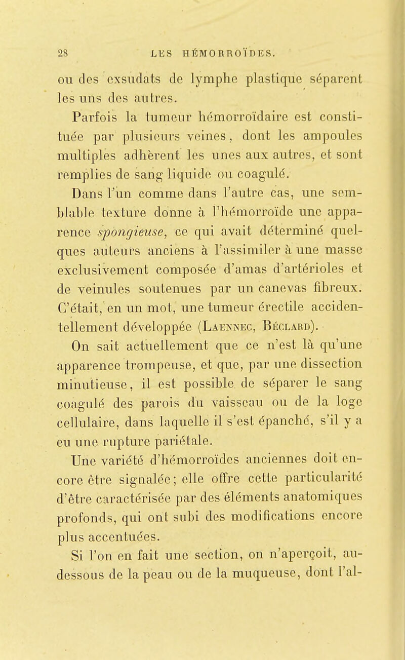OU des cxsudats de lymphe plastique séparent les uns des autres. Parfois la tumeur hémorroïdaire est consti- tuée par plusieurs veines, dont les ampoules multiples adhèrent les unes aux autres, et sont remplies de sang liquide ou coagulé. Dans l'un comme dans l'autre cas, une sem- blable texture donne à l'hémorroïde une appa- rence spongieuse, ce qui avait déterminé quel- ques auteurs anciens à l'assimiler à une masse exclusivement composée d'amas d'artérioles et de veinules soutenues par un canevas fibreux. C'était, en un mot, une tumeur érectile acciden- tellement développée (Laennec, Béclard). On sait actuellement que ce n'est là qu'une apparence trompeuse, et que, par une dissection minutieuse, il est possible de séparer le sang coagulé des parois du vaisseau ou de la loge cellulaire, dans laquelle il s'est épanche, s'il y a eu une rupture pariétale. Une variété d'hémorroïdes anciennes doit en- core être signalée; elle offre cette particularité d'être caractérisée par des éléments anatomiques profonds, qui ont subi des modifications encore plus accentuées. Si l'on en fait une section, on n'aperçoit, au- dessous de la peau ou de la muqueuse, dont l'ai-