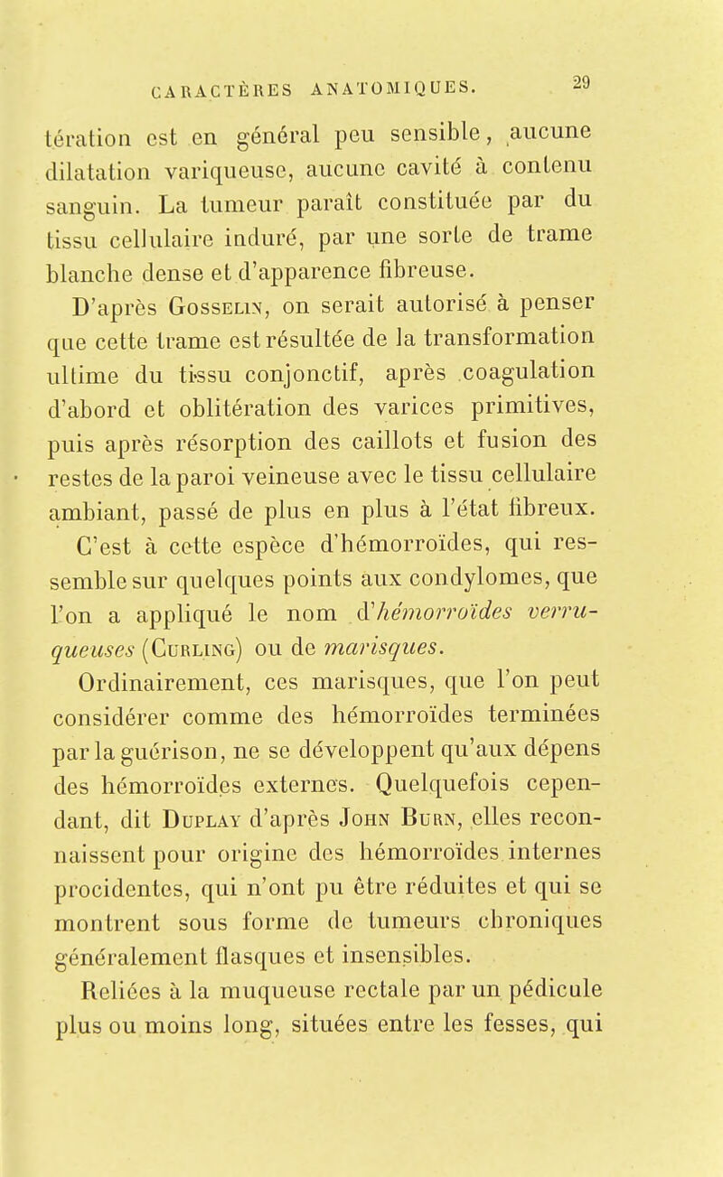 tération est en général peu sensible, aucune dilatation variqueuse, aucune cavité à contenu sanguin. La tumeur paraît constituée par du tissu cellulaire induré, par une sorte de trame blanche dense et d'apparence fibreuse. D'après Gosselin, on serait autorisé à penser que cette trame est résultée de la transformation ultime du ti-ssu conjonctif, après coagulation d'abord et oblitération des varices primitives, puis après résorption des caillots et fusion des • restes de la paroi veineuse avec le tissu cellulaire ambiant, passé de plus en plus à l'état libreux. C'est à cette espèce d'hémorroïdes, qui res- semble sur quelques points aux condylomes, que l'on a appliqué le nom à'hémorroïdes verrii- queuses (Curling) ou de marisques. Ordinairement, ces marisques, que l'on peut considérer comme des hémorroïdes terminées parlaguérison, ne se développent qu'aux dépens des hémorroïdes externes. Quelquefois cepen- dant, dit DuPLAY d'après John Burn, elles recon- naissent pour origine des hémorroïdes internes procidentes, qui n'ont pu être réduites et qui se montrent sous forme de tumeurs chroniques généralement flasques et insensibles. Reliées à la muqueuse rectale par un pédicule plus ou moins long, situées entre les fesses, qui