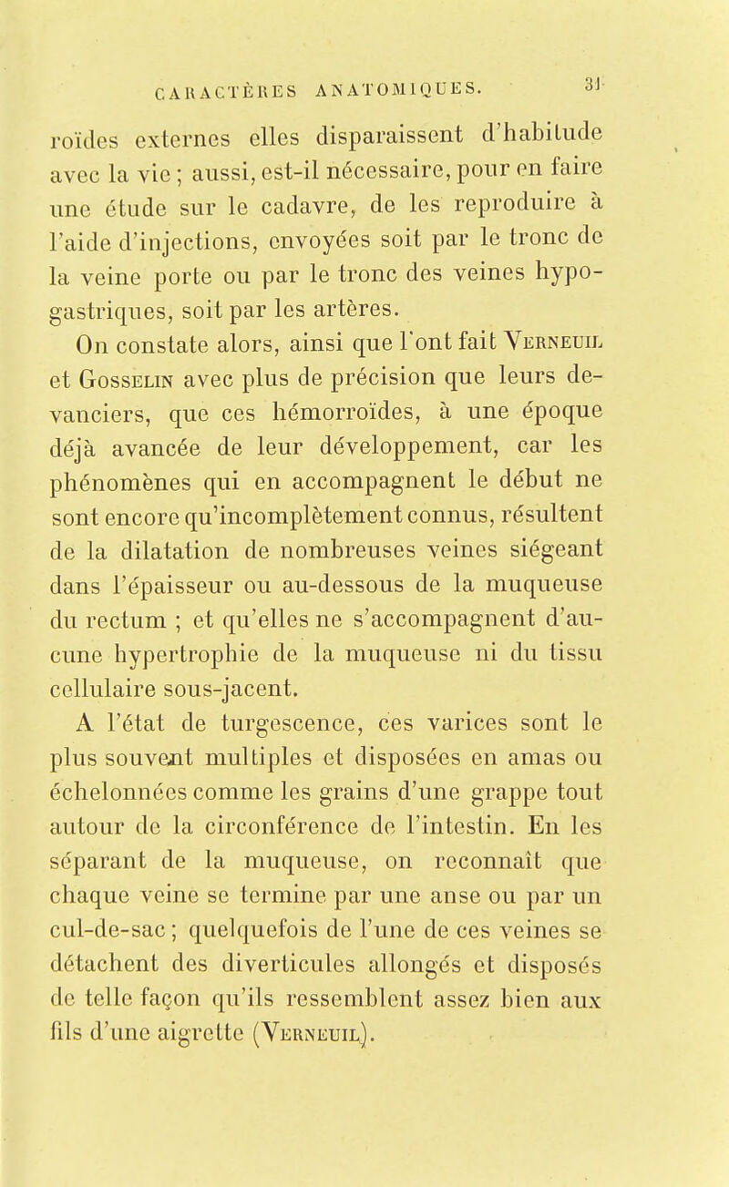 roïdes externes elles disparaissent d'habilude avec la vie ; aussi, est-il nécessaire, pour en faire une étude sur le cadavre, de les reproduire à l'aide d'injections, envoyées soit par le tronc de la veine porte ou par le tronc des veines hypo- gastriques, soit par les artères. On constate alors, ainsi que l'ont fait Verneuh. et GossELiN avec plus de précision que leurs de- vanciers, que ces hémorroïdes, à une époque déjà avancée de leur développement, car les phénomènes qui en accompagnent le début ne sont encore qu'incomplètement connus, résultent de la dilatation de nombreuses veines siégeant dans l'épaisseur ou au-dessous de la muqueuse du rectum ; et qu'elles ne s'accompagnent d'au- cune hypertrophie de la muqueuse ni du tissu cellulaire sous-jacent. A l'état de turgescence, ces varices sont le plus souvent multiples et disposées en amas ou échelonnées comme les grains d'une grappe tout autour de la circonférence de l'intestin. En les séparant de la muqueuse, on reconnaît que chaque veine se termine par une anse ou par un cul-de-sac ; quelquefois de l'une de ces veines se détachent des diverticules allongés et disposés de telle façon qu'ils ressemblent assez bien aux fils d'une aigrette (Verneuil].