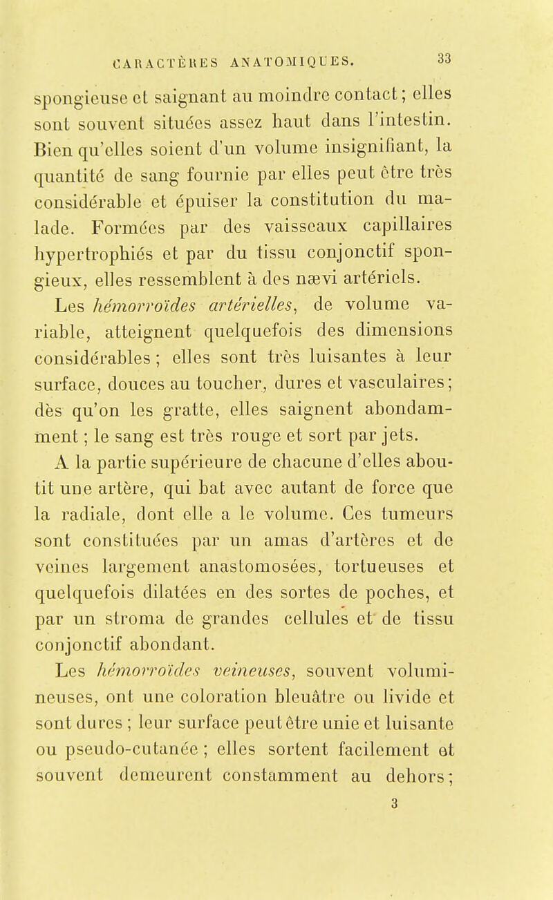spongieuse et saignant au moindre contact ; elles sont souvent situées assez haut dans l'intestin. Bien qu'elles soient d'un volume insignifiant, la quantité de sang fournie par elles peut être très considérable et épuiser la constitution du ma- lade. Formées par des vaisseaux capillaires hypertrophiés et par du tissu conjonctif spon- gieux, elles ressemblent à des nsevi artériels. Les hémorroïdes artérielles^ de volume va- riable, atteignent quelquefois des dimensions considérables ; elles sont très luisantes à leur surface, douces au toucher, dures et vasculaires; dès qu'on les gratte, elles saignent abondam- ment ; le sang est très rouge et sort par jets. A la partie supérieure de chacune d'elles abou- tit une artère, qui bat avec autant de force que la radiale, dont elle a le volume. Ces tumeurs sont constituées par un amas d'artères et de veines largement anastomosées, tortueuses et quelquefois dilatées en des sortes de poches, et par un stroma de grandes cellules et' de tissu conjonctif abondant. Les hémorroïdes veineuses, souvent volumi- neuses, ont une coloration bleuâtre ou livide et sont dures ; leur surface peut être unie et luisante ou pseudo-cutanée ; elles sortent facilement et souvent demeurent constamment au dehors; 3