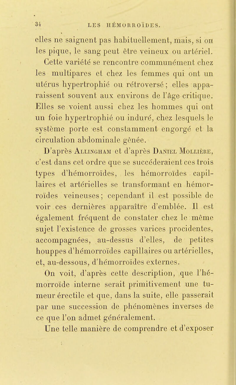 elles ne saignent pas habituellement, mais, si on les pique, le sang peut être veineux ou artériel. Cette variété se rencontre communément chez les multipares et chez les femmes qui ont un utérus hypertrophié ou rétro versé ; elles appa- raissent souvent aux environs de l'âge critique. Elles se voient aussi chez les hommes qui ont un foie hypertrophié ou induré, chez lesquels le système porte est constamment engorgé et la circulation abdominale gênée. D'après Allingham et d'après Daniel Mollière, c'est dans cet ordre que se succéderaient ces trois types d'hémorroïdes, les hémorroïdes capil- laires et artérielles se transformant en hémor- roïdes veineuses ; cependant il est possible de voir ces dernières apparaître d'emblée. Il est également fréquent de constater chez le même sujet l'existence de grosses varices procidentes, accompagnées, au-dessus d'elles, de petites houppes d'hémorroïdes capillaires ou artérielles, et, au-dessous, d'hémorroïdes externes. On voit, d'après cette description, que l'hé- morroïde interne serait primitivement une tu- meur érectile et que, dans la suite, elle passerait par une succession de phénomènes inverses de ce que l'on admet généralement. Une telle manière de comprendre et d'exposer